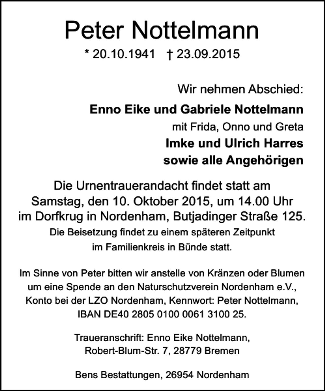 <p>Peter Nottelmann<br />* 20.10.1941 † 23.09.2015</p><p>Wir nehmen Abschied:<br />Enno Eike und Gabriele Nottelmann<br />mit Frida, Onno und Greta</p><p>Imke und Ulrich Harres<br />sowie alle Angehörigen<br />Die Urnentrauerandacht findet statt am<br />Samstag, den 10. Oktober 2015, um 14.00 Uhr<br />im Dorfkrug in Nordenham, Butjadinger Straße 125.<br />Die Beisetzung findet zu einem späteren Zeitpunkt<br />im Familienkreis in Bünde statt.<br />Im Sinne von Peter bitten wir anstelle von Kränzen oder Blumen<br />um eine Spende an den Naturschutzverein Nordenham e.V.,<br />Konto bei der LZO Nordenham, Kennwort: Peter Nottelmann,<br />IBAN DE40 2805 0161 3100 25.<br />Traueranschrift: Enno Eike Nottelmann,<br />Robert-Blum-Str. 7, 28779 Bremen<br />Bens Bestattungen, 26954 Nordenham</p>