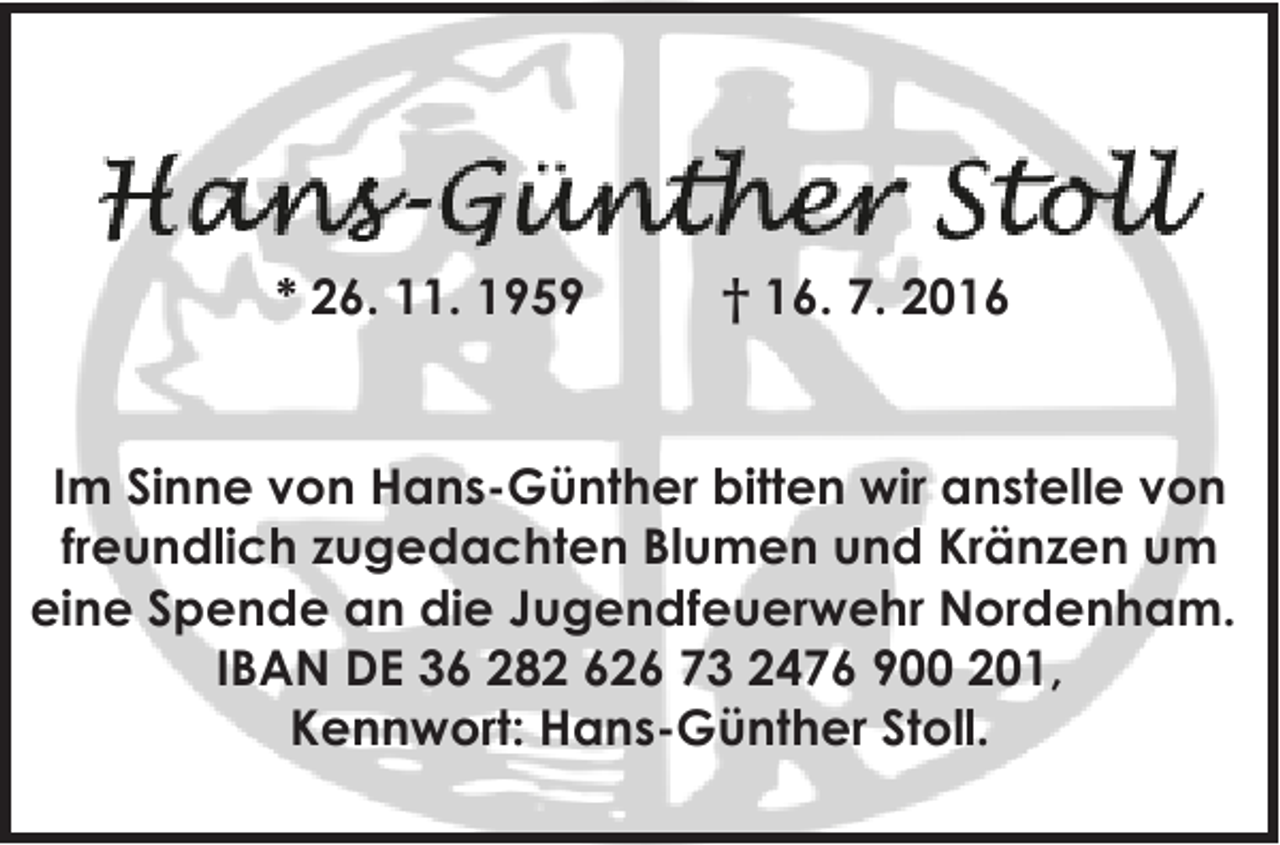 <p>* 26. 11. 1959</p><p>† 16. 7. 2016</p><p>Im Sinne von Hans-Günther bitten wir anstelle von<br />freundlich zugedachten Blumen und Kränzen um<br />eine Spende an die Jugendfeuerwehr Nordenham.<br />IBAN DE 36 282 626 73 2476 900 201,<br />Kennwort: Hans-Günther Stoll.</p>