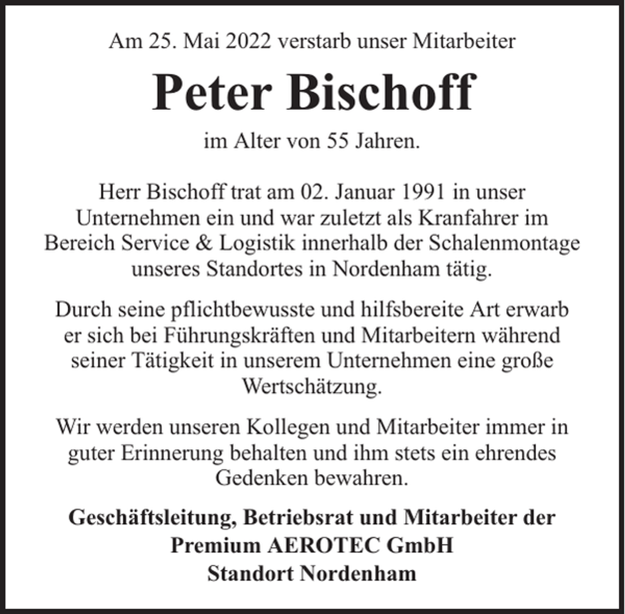 <p>Am 25. Mai 2022 verstarb unser Mitarbeiter</p><p>Peter Bischoff<br />im Alter von 55 Jahren.</p><p>Herr Bischoff trat am 02. Januar 1991 in unser<br />Unternehmen ein und war zuletzt als Kranfahrer im<br />Bereich Service &amp; Logistik innerhalb der Schalenmontage<br />unseres Standortes in Nordenham tätig.<br />Durch seine pflichtbewusste und hilfsbereite Art erwarb<br />er sich bei Führungskräften und Mitarbeitern während<br />seiner Tätigkeit in unserem Unternehmen eine große<br />Wertschätzung.<br />Wir werden unseren Kollegen und Mitarbeiter immer in<br />guter Erinnerung behalten und ihm stets ein ehrendes<br />Gedenken bewahren.<br />Geschäftsleitung, Betriebsrat und Mitarbeiter der<br />Premium AEROTEC GmbH<br />Standort Nordenham</p>