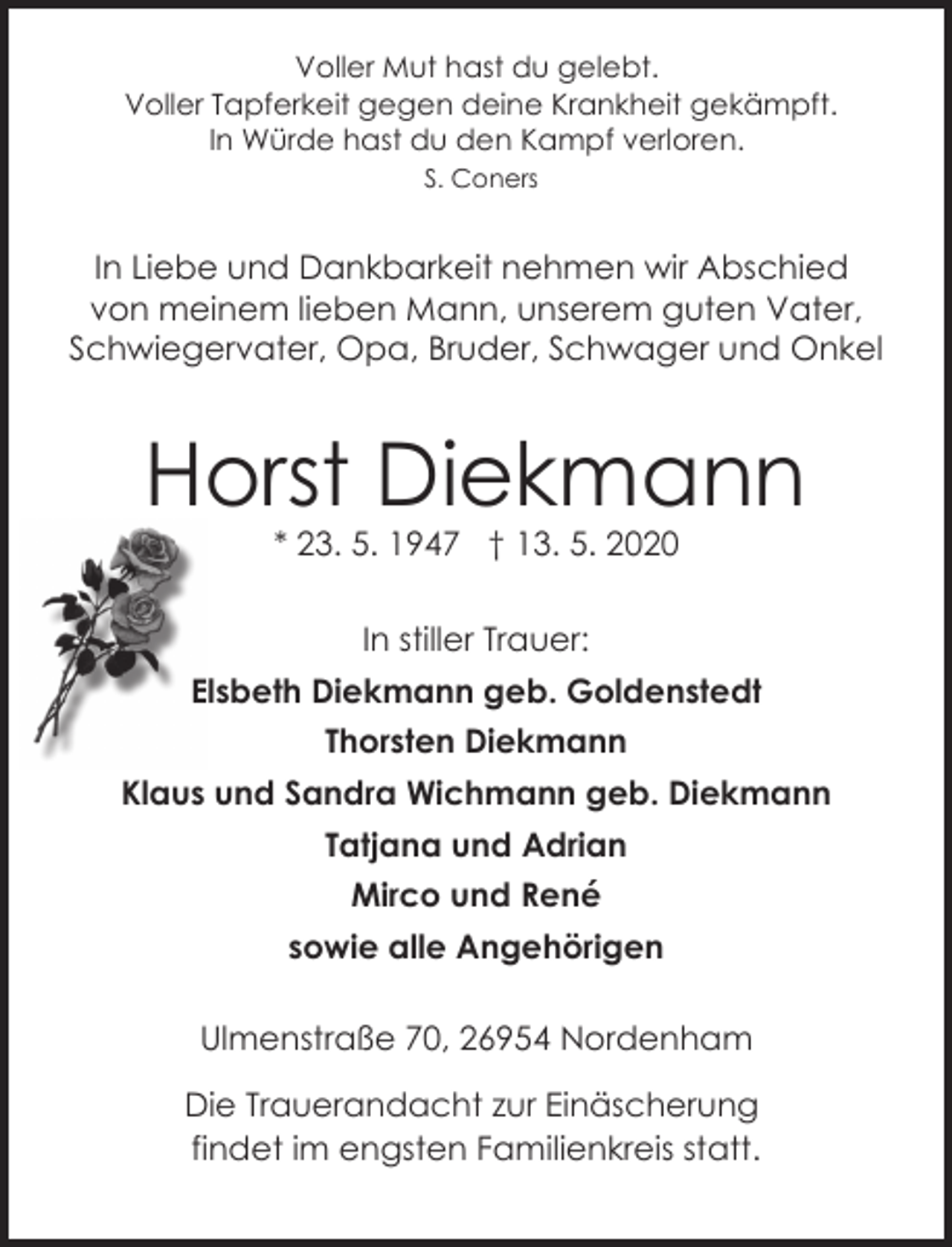 <p>Voller Mut hast du gelebt.<br />Voller Tapferkeit gegen deine Krankheit gekämpft.<br />In Würde hast du den Kampf verloren.<br />S. Coners</p><p>In Liebe und Dankbarkeit nehmen wir Abschied<br />von meinem lieben Mann, unserem guten Vater,<br />Schwiegervater, Opa, Bruder, Schwager und Onkel</p><p>Horst Diekmann<br />* 23. 5. 1947 † 13. 5. 2020<br />In stiller Trauer:<br />Elsbeth Diekmann geb. Goldenstedt<br />Thorsten Diekmann<br />Klaus und Sandra Wichmann geb. Diekmann<br />Tatjana und Adrian<br />Mirco und René<br />sowie alle Angehörigen<br />Ulmenstraße 70, 26954 Nordenham<br />Die Trauerandacht zur Einäscherung<br />findet im engsten Familienkreis statt.</p>