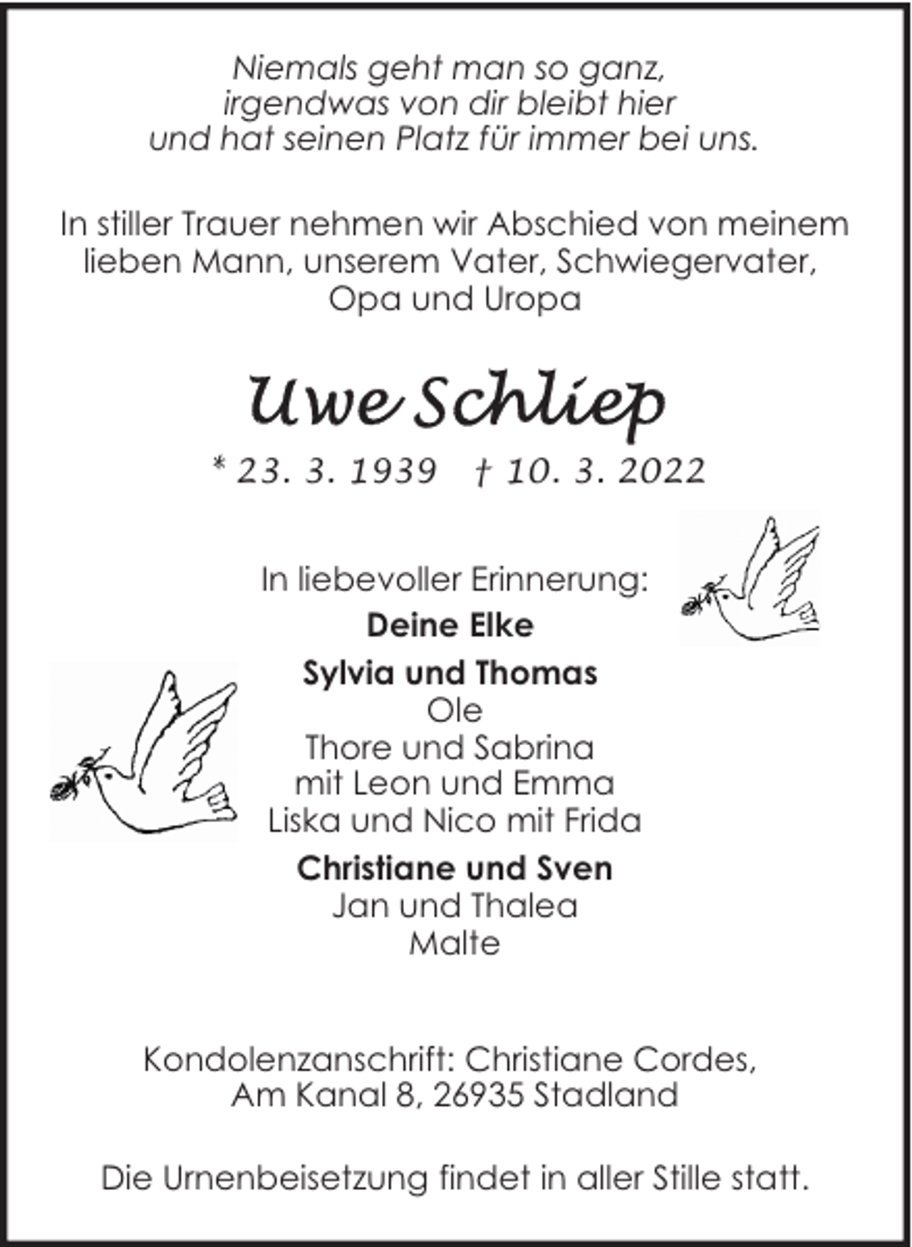 <p>Niemals geht man so ganz,<br />irgendwas von dir bleibt hier<br />und hat seinen Platz für immer bei uns.<br />In stiller Trauer nehmen wir Abschied von meinem<br />lieben Mann, unserem Vater, Schwiegervater,<br />Opa und Uropa</p><p>* 23. 3. 1939</p><p>† 10. 3. 2022</p><p>In liebevoller Erinnerung:<br />Deine Elke<br />Sylvia und Thomas<br />Ole<br />Thore und Sabrina<br />mit Leon und Emma<br />Liska und Nico mit Frida<br />Christiane und Sven<br />Jan und Thalea<br />Malte<br />Kondolenzanschrift: Christiane Cordes,<br />Am Kanal 8, 26935 Stadland<br />Die Urnenbeisetzung findet in aller Stille statt.</p>