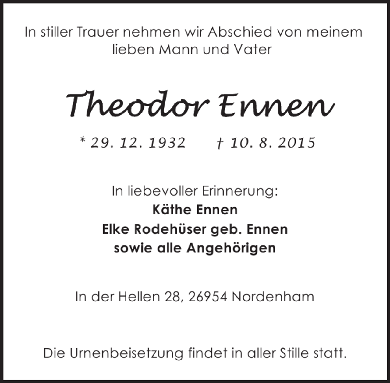 <p>In stiller Trauer nehmen wir Abschied von meinem<br />lieben Mann und Vater</p><p>* 29. 12. 1932</p><p>† 10. 8. 2015</p><p>In liebevoller Erinnerung:<br />Käthe Ennen<br />Elke Rodehüser geb. Ennen<br />sowie alle Angehörigen<br />In der Hellen 28, 26954 Nordenham</p><p>Die Urnenbeisetzung findet in aller Stille statt.</p>
