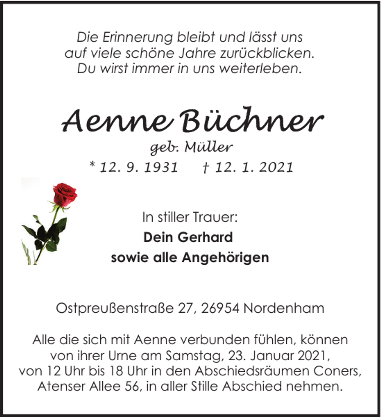 <p>Die Erinnerung bleibt und lässt uns<br />auf viele schöne Jahre zurückblicken.<br />Du wirst immer in uns weiterleben.</p><p>geb. Müller<br />* 12. 9. 1931</p><p>† 12. 1. 2021</p><p>In stiller Trauer:<br />Dein Gerhard<br />sowie alle Angehörigen<br />Ostpreußenstraße 27, 26954 Nordenham<br />Alle die sich mit Aenne verbunden fühlen, können<br />von ihrer Urne am Samstag, 23. Januar 2021,<br />von 12 Uhr bis 18 Uhr in den Abschiedsräumen Coners,<br />Atenser Allee 56, in aller Stille Abschied nehmen.</p>