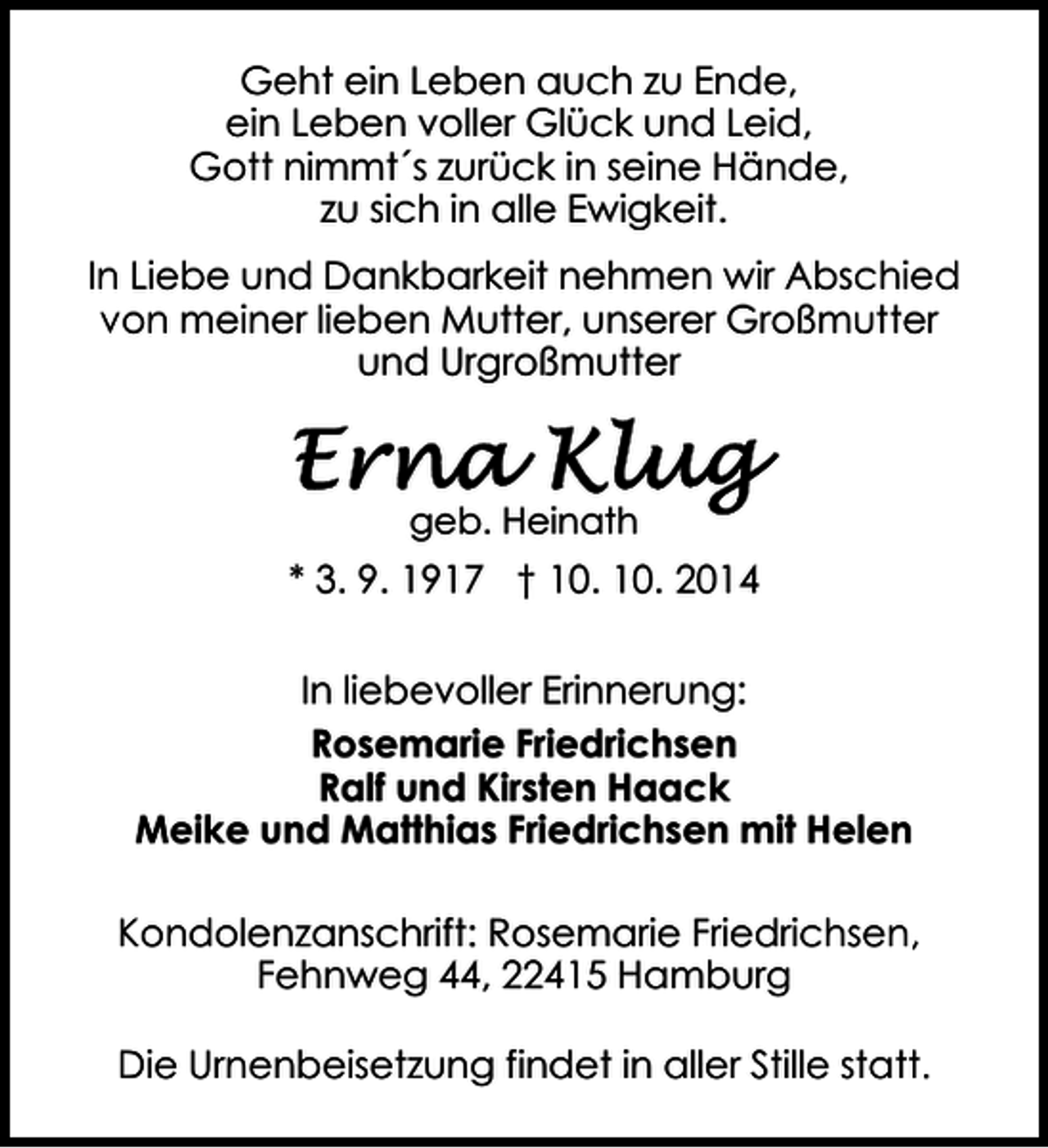 <p>Geht ein Leben auch zu Ende,<br />ein Leben voller Glück und Leid,<br />Gott nimmt´s zurück in seine Hände,<br />zu sich in alle Ewigkeit.<br />In Liebe und Dankbarkeit nehmen wir Abschied<br />von meiner lieben Mutter, unserer Großmutter<br />und Urgroßmutter</p><p>geb. Heinath</p><p>* 3. 9. 1917 † 10. 10. 2014<br />In liebevoller Erinnerung:<br />Rosemarie Friedrichsen<br />Ralf und Kirsten Haack<br />Meike und Matthias Friedrichsen mit Helen<br />Kondolenzanschrift: Rosemarie Friedrichsen,<br />Fehnweg 44, 22415 Hamburg<br />Die Urnenbeisetzung findet in aller Stille statt.</p>