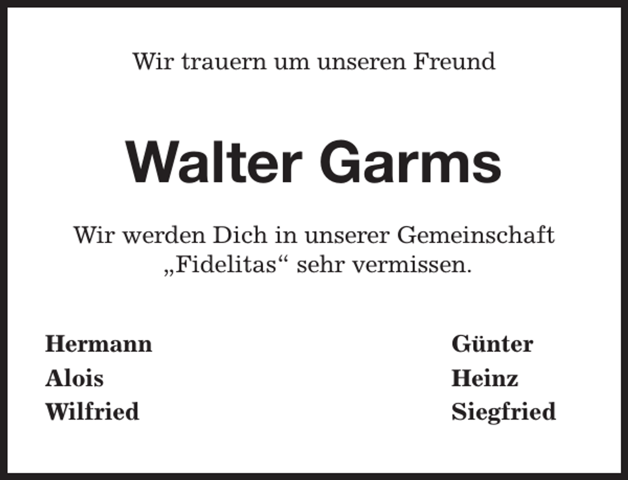 <p>Wir trauern um unseren Freund</p><p>Walter Garms<br />Wir werden Dich in unserer Gemeinschaft<br />„Fidelitas“ sehr vermissen.<br />Hermann<br />Alois<br />Wilfried</p><p>Günter<br />Heinz<br />Siegfried</p>