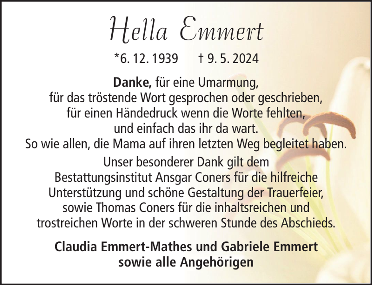 <p>Hella Emmert<br />*6. 12. 1939</p><p>† 9. 5. 2024</p><p>Danke, für eine Umarmung,<br />für das tröstende Wort gesprochen oder geschrieben,<br />für einen Händedruck wenn die Worte fehlten,<br />und einfach das ihr da wart.<br />So wie allen, die Mama auf ihren letzten Weg begleitet haben.<br />Unser besonderer Dank gilt dem<br />Bestattungsinstitut Ansgar Coners für die hilfreiche<br />Unterstützung und schöne Gestaltung der Trauerfeier,<br />sowie Thomas Coners für die inhaltsreichen und<br />trostreichen Worte in der schweren Stunde des Abschieds.<br />Claudia Emmert-Mathes und Gabriele Emmert<br />sowie alle Angehörigen</p>