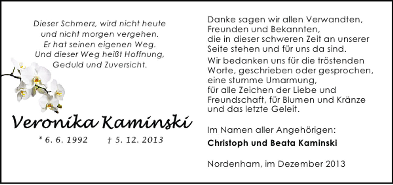 <p>Dieser Schmerz, wird nicht heute<br />und nicht morgen vergehen.<br />Er hat seinen eigenen Weg.<br />Und dieser Weg heißt Hoffnung,<br />Geduld und Zuversicht.</p><p>* 6. 6. 1992</p><p>† 5. 12. 2013</p><p>Danke sagen wir allen Verwandten,<br />Freunden und Bekannten,<br />die in dieser schweren Zeit an unserer<br />Seite stehen und für uns da sind.<br />Wir bedanken uns für die tröstenden<br />Worte, geschrieben oder gesprochen,<br />eine stumme Umarmung,<br />für alle Zeichen der Liebe und<br />Freundschaft, für Blumen und Kränze<br />und das letzte Geleit.<br />Im Namen aller Angehörigen:<br />Christoph und Beata Kaminski<br />Nordenham, im Dezember 2013</p>