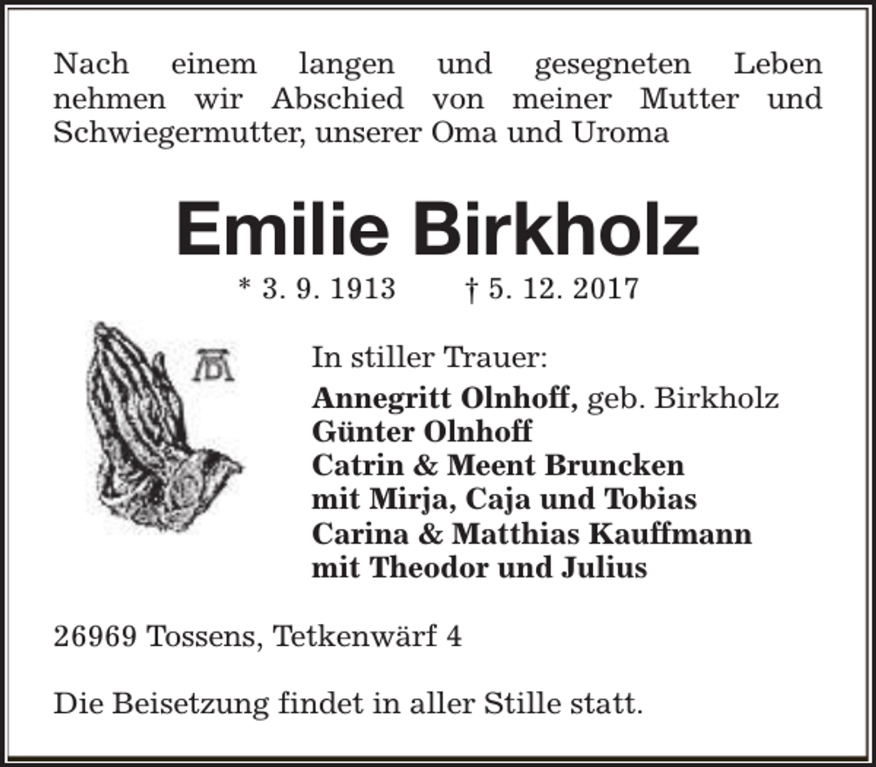 <p>Nach einem langen und gesegneten Leben<br />nehmen wir Abschied von meiner Mutter und<br />Schwiegermutter, unserer Oma und Uroma</p><p>Emilie Birkholz<br />* 3. 9. 1913</p><p>† 5. 12. 2017</p><p>In stiller Trauer:<br />Annegritt Olnhoff, geb. Birkholz<br />Günter Olnhoff<br />Catrin &amp; Meent Bruncken<br />mit Mirja, Caja und Tobias<br />Carina &amp; Matthias Kauffmann<br />mit Theodor und Julius<br />26969 Tossens, Tetkenwärf 4<br />Die Beisetzung findet in aller Stille statt.</p>