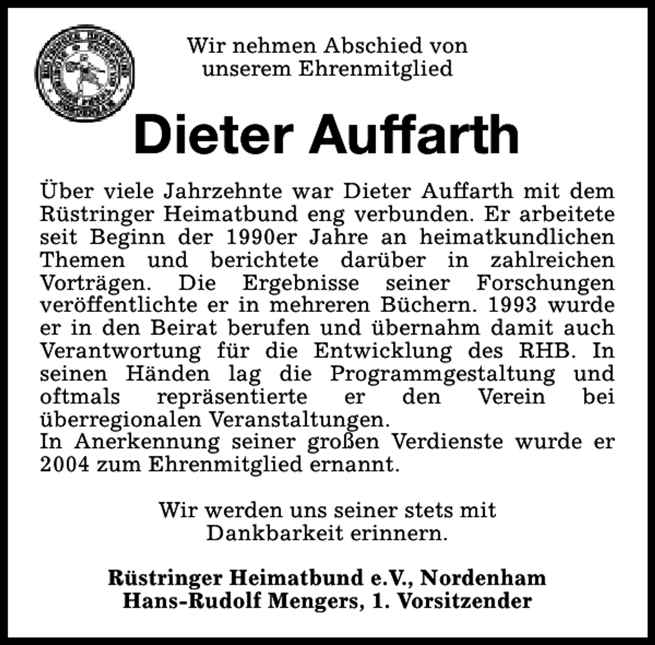 <p>Wir nehmen Abschied von<br />unserem Ehrenmitglied</p><p>Dieter Auffarth<br />Über viele Jahrzehnte war Dieter Auffarth mit dem<br />Rüstringer Heimatbund eng verbunden. Er arbeitete<br />seit Beginn der 1990er Jahre an heimatkundlichen<br />Themen und berichtete darüber in zahlreichen<br />Vorträgen. Die Ergebnisse seiner Forschungen<br />veröffentlichte er in mehreren Büchern. 1993 wurde<br />er in den Beirat berufen und übernahm damit auch<br />Verantwortung für die Entwicklung des RHB. In<br />seinen Händen lag die Programmgestaltung und<br />oftmals<br />repräsentierte<br />er<br />den<br />Verein<br />bei<br />überregionalen Veranstaltungen.<br />In Anerkennung seiner großen Verdienste wurde er<br />2004 zum Ehrenmitglied ernannt.<br />Wir werden uns seiner stets mit<br />Dankbarkeit erinnern.<br />Rüstringer Heimatbund e.V., Nordenham<br />Hans-Rudolf Mengers, 1. Vorsitzender</p>