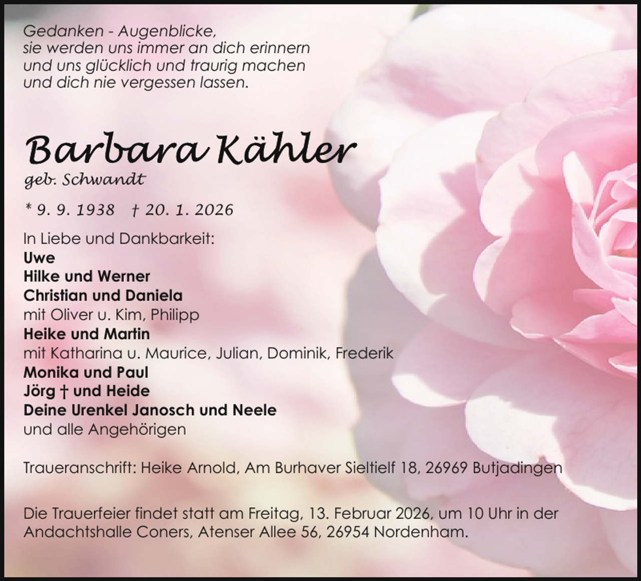 <p>Gedanken - Augenblicke,<br />sie werden uns immer an dich erinnern<br />und uns glücklich und traurig machen<br />und dich nie vergessen lassen.</p>
<p>geb. Schwandt<br />* 9. 9. 1938</p>
<p>† 20. 1. 2026</p>
<p>In Liebe und Dankbarkeit:<br />Uwe<br />Hilke und Werner<br />Christian und Daniela<br />mit Oliver u. Kim, Philipp<br />Heike und Martin<br />mit Katharina u. Maurice, Julian, Dominik, Frederik<br />Monika und Paul<br />Jörg † und Heide<br />Deine Urenkel Janosch und Neele<br />und alle Angehörigen<br />Traueranschrift: Heike Arnold, Am Burhaver Sieltielf 18, 26969 Butjadingen<br />Die Trauerfeier findet statt am Freitag, 13. Februar 2026, um 10 Uhr in der<br />Andachtshalle Coners, Atenser Allee 56, 26954 Nordenham.</p>
