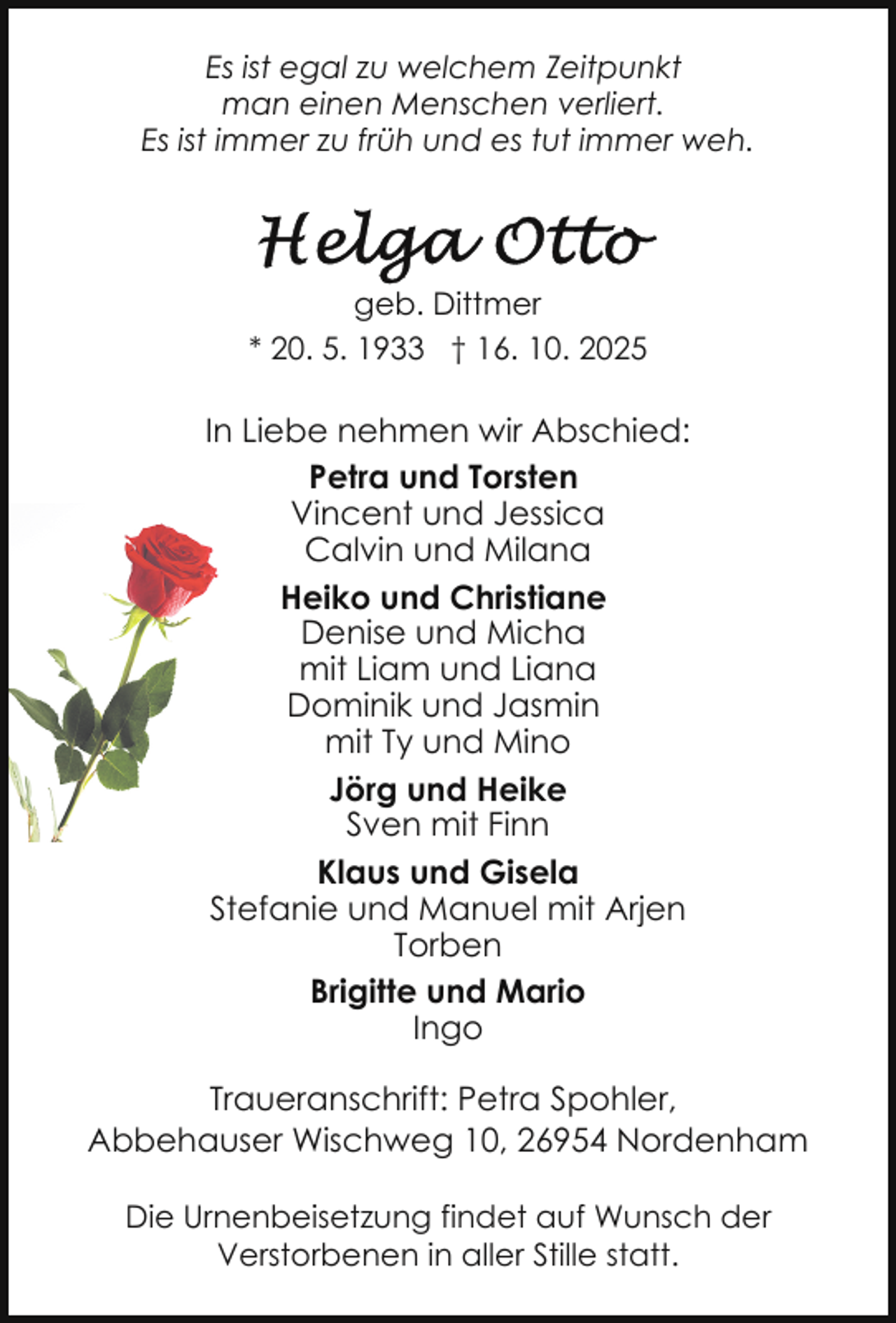 <p>Es ist egal zu welchem Zeitpunkt<br />man einen Menschen verliert.<br />Es ist immer zu früh und es tut immer weh.</p>
<p>geb. Dittmer<br />* 20. 5. 1933 † 16. 10. 2025</p>
<p>In Liebe nehmen wir Abschied:<br />Petra und Torsten<br />Vincent und Jessica<br />Calvin und Milana<br />Heiko und Christiane<br />Denise und Micha<br />mit Liam und Liana<br />Dominik und Jasmin<br />mit Ty und Mino<br />Jörg und Heike<br />Sven mit Finn<br />Klaus und Gisela<br />Stefanie und Manuel mit Arjen<br />Torben<br />Brigitte und Mario<br />Ingo<br />Traueranschrift: Petra Spohler,<br />Abbehauser Wischweg 10, 26954 Nordenham<br />Die Urnenbeisetzung findet auf Wunsch der<br />Verstorbenen in aller Stille statt.</p>