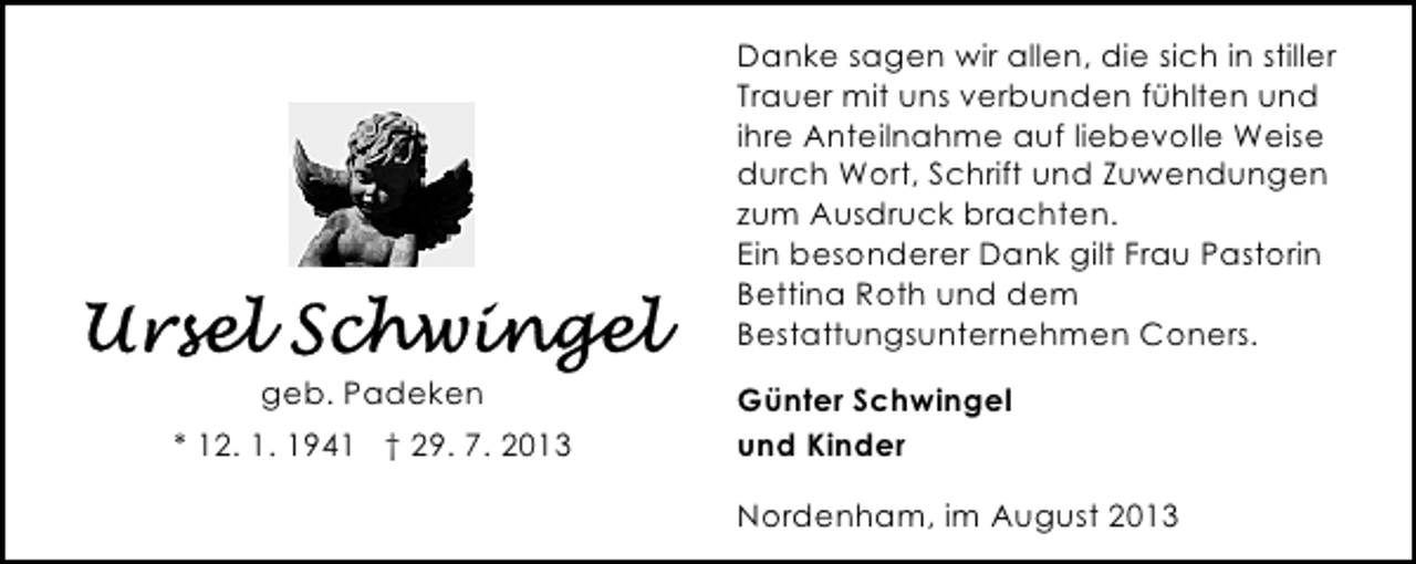 <p>Danke sagen wir allen, die sich in stiller<br />Trauer mit uns verbunden fühlten und<br />ihre Anteilnahme auf liebevolle Weise<br />durch Wort, Schrift und Zuwendungen<br />zum Ausdruck brachten.<br />Ein besonderer Dank gilt Frau Pastorin<br />Bettina Roth und dem<br />Bestattungsunternehmen Coners.<br />geb. Padeken<br />* 12. 1. 1941 † 29. 7. 2013</p><p>Günter Schwingel<br />und Kinder<br />Nordenham, im August 2013</p>