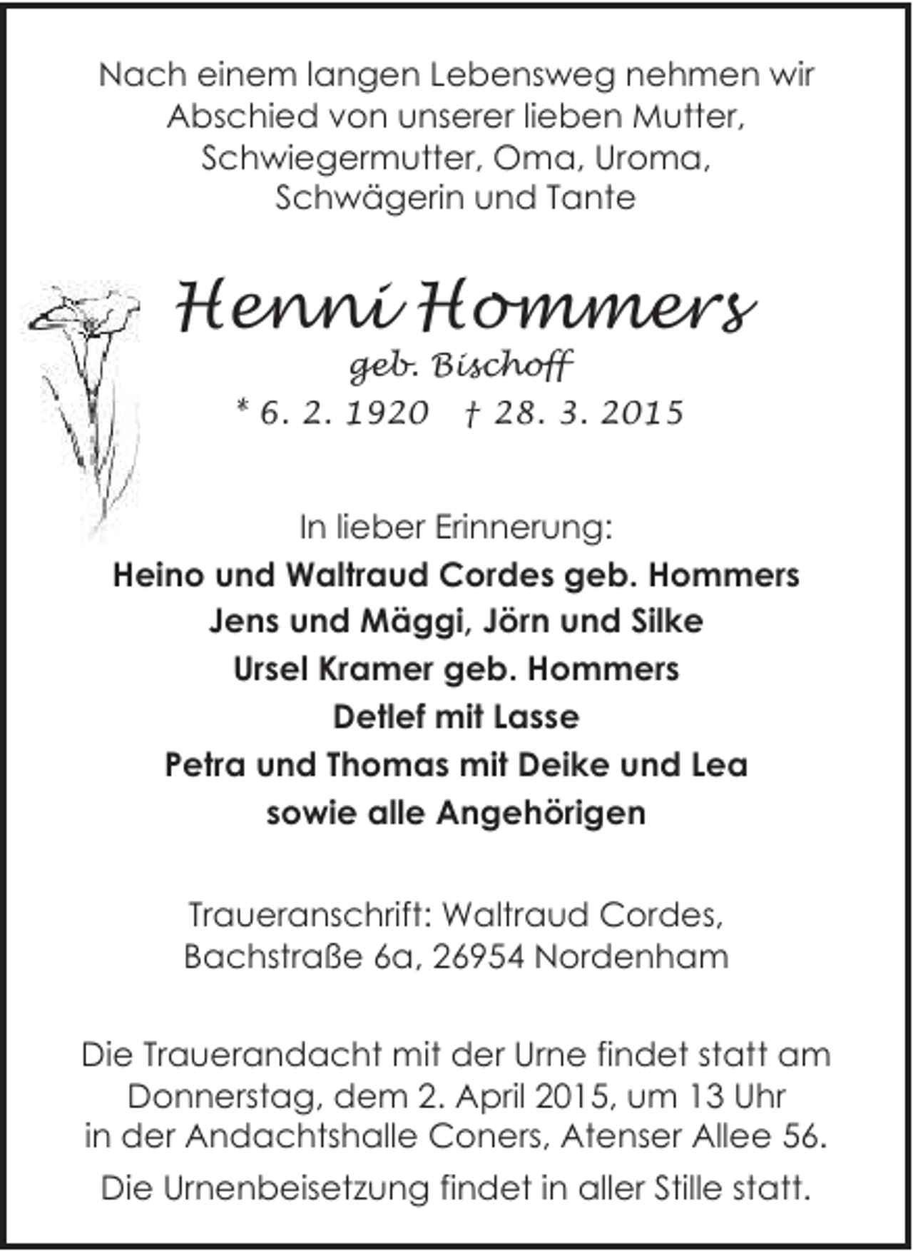 <p>Nach einem langen Lebensweg nehmen wir<br />Abschied von unserer lieben Mutter,<br />Schwiegermutter, Oma, Uroma,<br />Schwägerin und Tante</p><p>Henni Hommers<br />geb. Bischoff</p><p>* 6. 2. 1920</p><p>† 28. 3. 2015</p><p>In lieber Erinnerung:<br />Heino und Waltraud Cordes geb. Hommers<br />Jens und Mäggi, Jörn und Silke<br />Ursel Kramer geb. Hommers<br />Detlef mit Lasse<br />Petra und Thomas mit Deike und Lea<br />sowie alle Angehörigen<br />Traueranschrift: Waltraud Cordes,<br />Bachstraße 6a, 26954 Nordenham<br />Die Trauerandacht mit der Urne findet statt am<br />Donnerstag, dem 2. April 2015, um 13 Uhr<br />in der Andachtshalle Coners, Atenser Allee 56.<br />Die Urnenbeisetzung findet in aller Stille statt.</p>