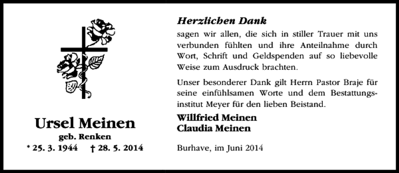 <p>Herzlichen Dank<br />sagen wir allen, die sich in stiller Trauer mit uns<br />verbunden fühlten und ihre Anteilnahme durch<br />Wort, Schrift und Geldspenden auf so liebevolle<br />Weise zum Ausdruck brachten.<br />Unser besonderer Dank gilt Herrn Pastor Braje für<br />seine einfühlsamen Worte und dem Bestattungsinstitut Meyer für den lieben Beistand.</p><p>Ursel Meinen</p><p>geb. Renken<br />* 25. 3. 1944 † 28. 5. 2014</p><p>Willfried Meinen<br />Claudia Meinen<br />Burhave, im Juni 2014</p>
