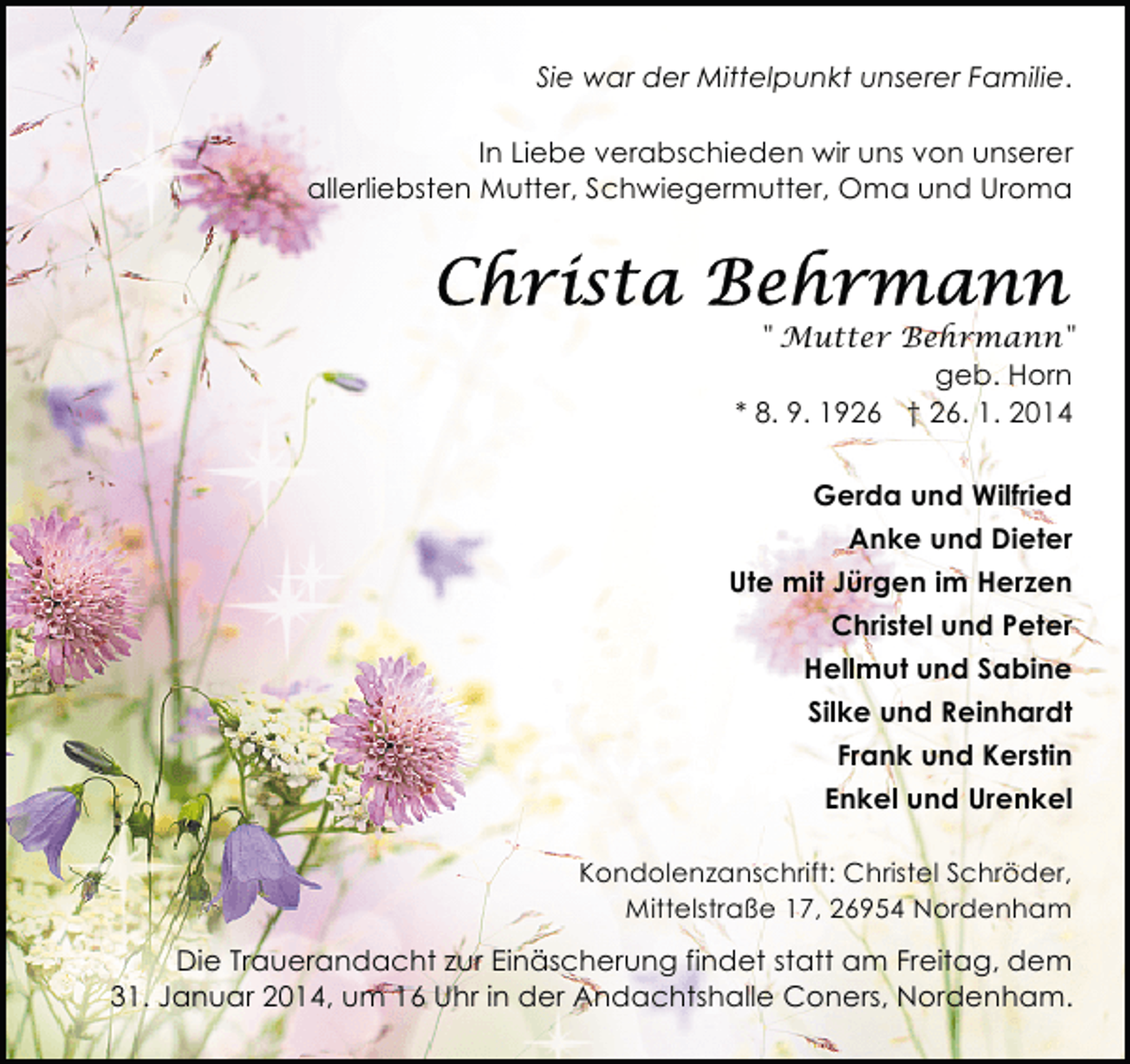 <p>Sie war der Mittelpunkt unserer Familie.<br />In Liebe verabschieden wir uns von unserer<br />allerliebsten Mutter, Schwiegermutter, Oma und Uroma</p>
<p>" Mutter Behrmann"<br />geb. Horn<br />* 8. 9. 1926 † 26. 1. 2014<br />Gerda und Wilfried<br />Anke und Dieter<br />Ute mit Jürgen im Herzen<br />Christel und Peter<br />Hellmut und Sabine<br />Silke und Reinhardt<br />Frank und Kerstin<br />Enkel und Urenkel<br />Kondolenzanschrift: Christel Schröder,<br />Mittelstraße 17, 26954 Nordenham</p>
<p>Die Trauerandacht zur Einäscherung findet statt am Freitag, dem<br />31. Januar 2014, um 16 Uhr in der Andachtshalle Coners, Nordenham.</p>