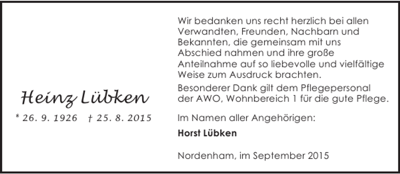 <p>Heinz Lübken<br />* 26. 9. 1926</p><p>† 25. 8. 2015</p><p>Wir bedanken uns recht herzlich bei allen<br />Verwandten, Freunden, Nachbarn und<br />Bekannten, die gemeinsam mit uns<br />Abschied nahmen und ihre große<br />Anteilnahme auf so liebevolle und vielfältige<br />Weise zum Ausdruck brachten.<br />Besonderer Dank gilt dem Pflegepersonal<br />der AWO, Wohnbereich 1 für die gute Pflege.<br />Im Namen aller Angehörigen:<br />Horst Lübken<br />Nordenham, im September 2015</p>