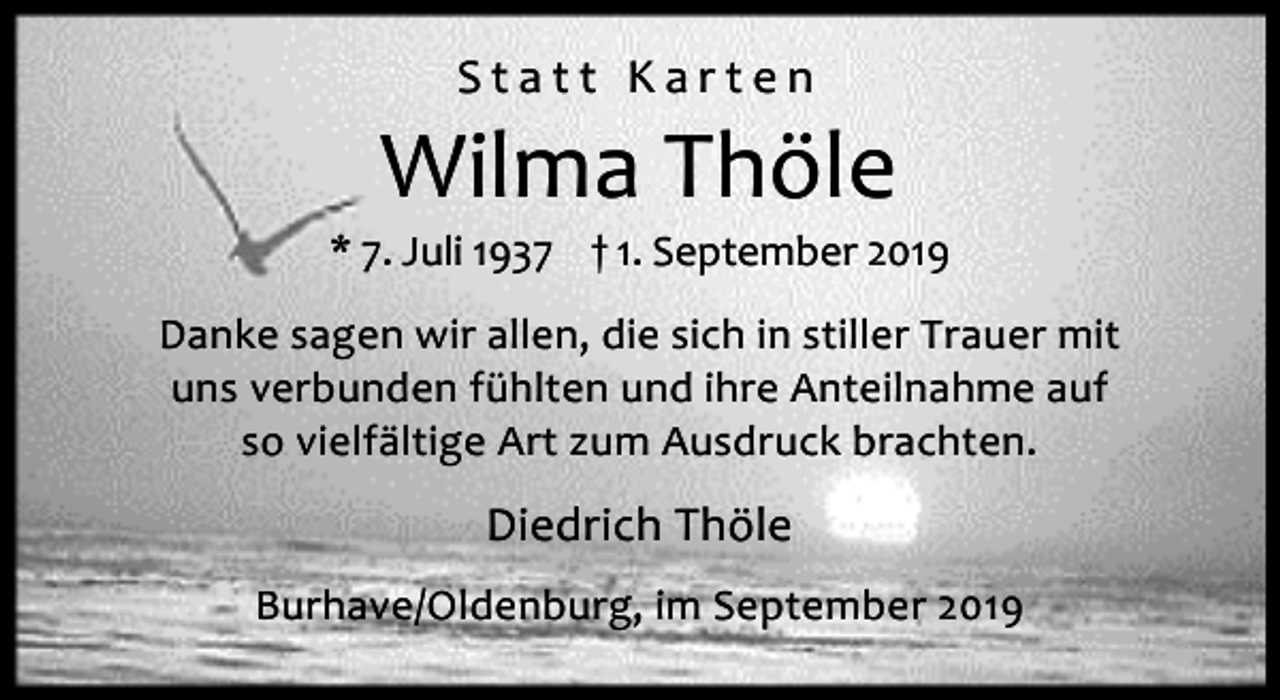 <p>Statt Karten</p><p>Wilma Thöle</p><p>* 7. Juli 1937 † 1. September 2019<br />Danke sagen wir allen, die sich in stiller Trauer mit<br />uns verbunden fühlten und ihre Anteilnahme auf<br />so vielfältige Art zum Ausdruck brachten.</p><p>Diedrich Thöle<br />Burhave/Oldenburg, im September 2019</p>