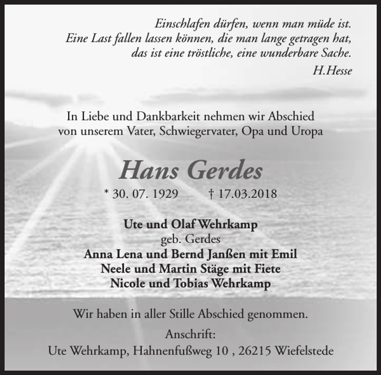 <p>Einschlafen dürfen, wenn man müde ist.<br />Eine Last fallen lassen können, die man lange getragen hat,<br />das ist eine tröstliche, eine wunderbare Sache.<br />H.Hesse<br />In Liebe und Dankbarkeit nehmen wir Abschied<br />von unserem Vater, Schwiegervater, Opa und Uropa</p><p>Hans Gerdes</p><p>* 30. 07. 1929</p><p>† 17.03.2018</p><p>Ute und Olaf Wehrkamp<br />geb. Gerdes<br />Anna Lena und Bernd Janßen mit Emil<br />Neele und Martin Stäge mit Fiete<br />Nicole und Tobias Wehrkamp<br />Wir haben in aller Stille Abschied genommen.<br />Anschrift:<br />Ute Wehrkamp, Hahnenfußweg 10 , 26215 Wiefelstede</p>