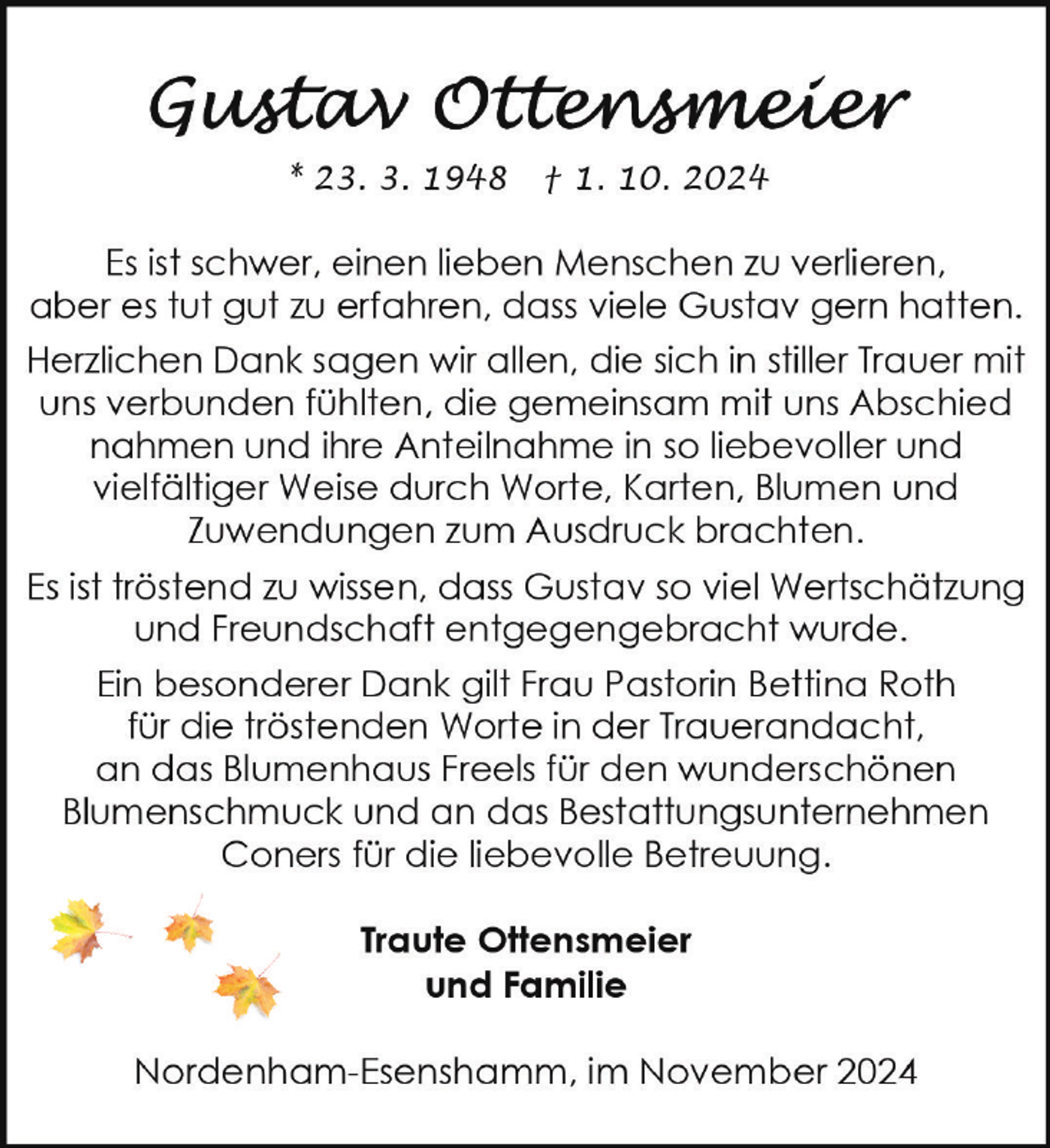 <p>* 23. 3. 1948</p>
<p>† 1. 10. 2024</p>
<p>Es ist schwer, einen lieben Menschen zu verlieren,<br />aber es tut gut zu erfahren, dass viele Gustav gern hatten.<br />Herzlichen Dank sagen wir allen, die sich in stiller Trauer mit<br />uns verbunden fühlten, die gemeinsam mit uns Abschied<br />nahmen und ihre Anteilnahme in so liebevoller und<br />vielfältiger Weise durch Worte, Karten, Blumen und<br />Zuwendungen zum Ausdruck brachten.<br />Es ist tröstend zu wissen, dass Gustav so viel Wertschätzung<br />und Freundschaft entgegengebracht wurde.<br />Ein besonderer Dank gilt Frau Pastorin Bettina Roth<br />für die tröstenden Worte in der Trauerandacht,<br />an das Blumenhaus Freels für den wunderschönen<br />Blumenschmuck und an das Bestattungsunternehmen<br />Coners für die liebevolle Betreuung.</p>
<p>Traute Ottensmeier<br />und Familie<br />Nordenham-Esenshamm, im November 2024</p>