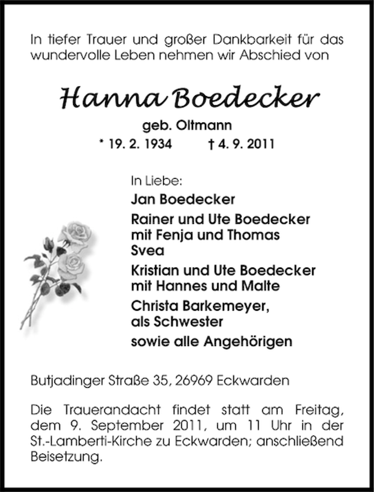 <p>In tiefer Trauer und großer Dankbarkeit für das<br />wundervolle Leben nehmen wir Abschied von</p><p>!""! $%&amp;'&amp;()&amp;*<br />geb. Oltmann<br />* 19. 2. 1934</p><p>† 4. 9. 2011</p><p>In Liebe:</p><p>Jan Boedecker<br />Rainer und Ute Boedecker<br />mit Fenja und Thomas<br />Svea<br />Kristian und Ute Boedecker<br />mit Hannes und Malte<br />Christa Barkemeyer,<br />als Schwester<br />sowie alle Angehörigen<br />Butjadinger Straße 35, 26969 Eckwarden<br />Die Trauerandacht findet statt am Freitag,<br />dem 9. September 2011, um 11 Uhr in der<br />St.-Lamberti-Kirche zu Eckwarden; anschließend<br />Beisetzung.</p>