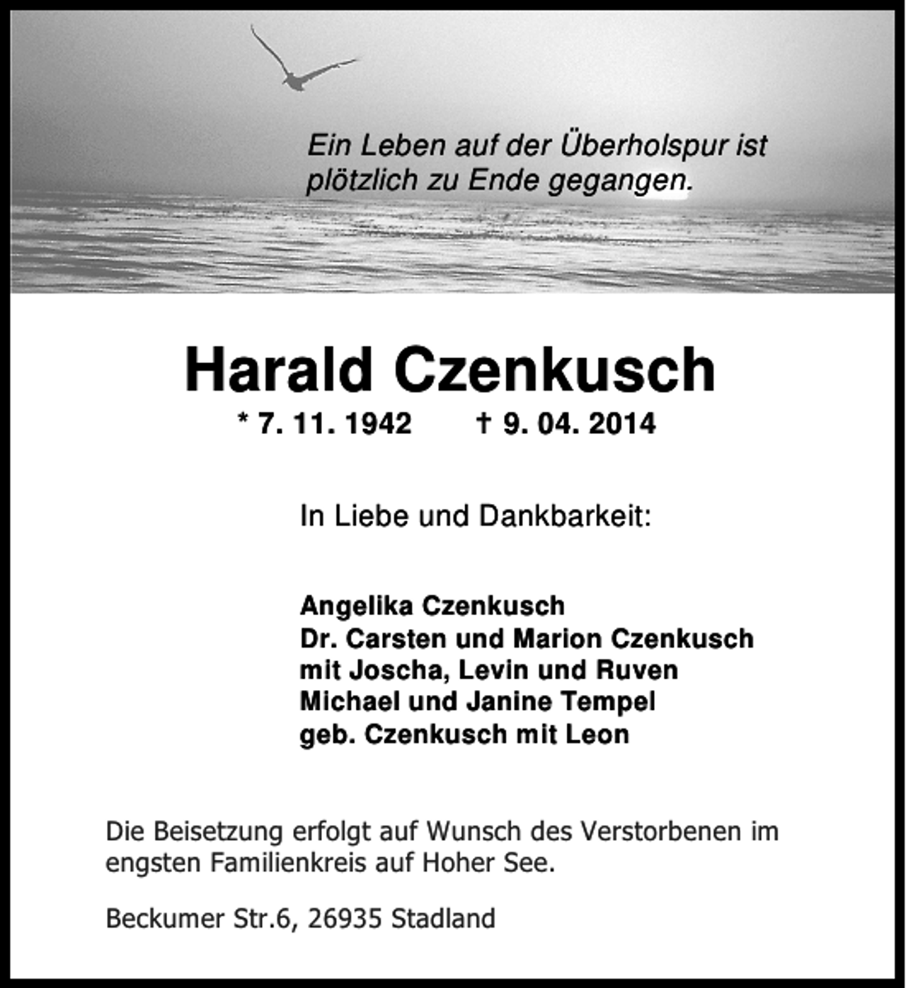 <p>Ein Leben auf der Überholspur ist<br />plötzlich zu Ende gegangen.</p><p>Harald Czenkusch<br />* 7. 11. 1942</p><p>9. 04. 2014</p><p>In Liebe und Dankbarkeit:<br />Angelika Czenkusch<br />Dr. Carsten und Marion Czenkusch<br />mit Joscha, Levin und Ruven<br />Michael und Janine Tempel<br />geb. Czenkusch mit Leon<br />Die Beisetzung erfolgt auf Wunsch des Verstorbenen im<br />engsten Familienkreis auf Hoher See.<br />Beckumer Str.6, 26935 Stadland</p>