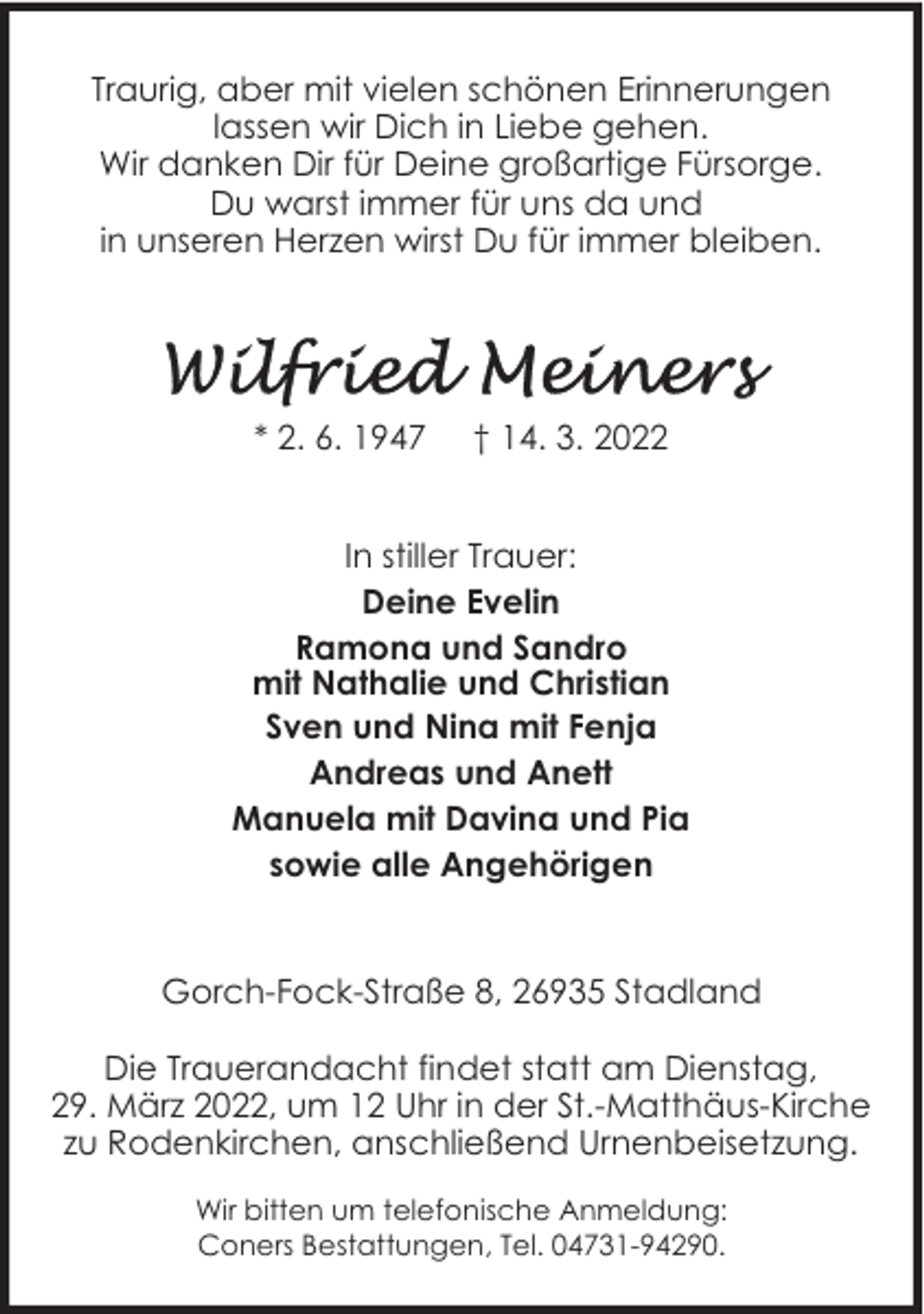 <p>Traurig, aber mit vielen schönen Erinnerungen<br />lassen wir Dich in Liebe gehen.<br />Wir danken Dir für Deine großartige Fürsorge.<br />Du warst immer für uns da und<br />in unseren Herzen wirst Du für immer bleiben.</p>
<p>* 2. 6. 1947</p>
<p>† 14. 3. 2022</p>
<p>In stiller Trauer:<br />Deine Evelin<br />Ramona und Sandro<br />mit Nathalie und Christian<br />Sven und Nina mit Fenja<br />Andreas und Anett<br />Manuela mit Davina und Pia<br />sowie alle Angehörigen<br />Gorch-Fock-Straße 8, 26935 Stadland<br />Die Trauerandacht findet statt am Dienstag,<br />29. März 2022, um 12 Uhr in der St.-Matthäus-Kirche<br />zu Rodenkirchen, anschließend Urnenbeisetzung.<br />Wir bitten um telefonische Anmeldung:<br />Coners Bestattungen, Tel. 04731-94290.</p>