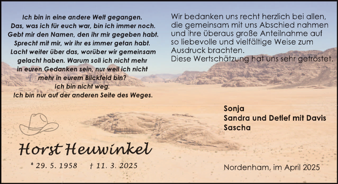 <p>Ich bin in eine andere Welt gegangen.<br />Das, was ich für euch war, bin ich immer noch.<br />Gebt mir den Namen, den ihr mir gegeben habt.<br />Sprecht mit mir, wir ihr es immer getan habt.<br />Lacht weiter über das, worüber wir gemeinsam<br />gelacht haben. Warum soll ich nicht mehr<br />in euren Gedanken sein, nur weil ich nicht<br />mehr in eurem Blickfeld bin?<br />Ich bin nicht weg.<br />Ich bin nur auf der anderen Seite des Weges.</p>
<p>Wir bedanken uns recht herzlich bei allen,<br />die gemeinsam mit uns Abschied nahmen<br />und ihre überaus große Anteilnahme auf<br />so liebevolle und vielfältige Weise zum<br />Ausdruck brachten.<br />Diese Wertschätzung hat uns sehr getröstet.</p>
<p>Sonja<br />Sandra und Detlef mit Davis<br />Sascha</p>
<p>* 29. 5. 1958</p>
<p>† 11. 3. 2025</p>
<p>Nordenham, im April 2025</p>