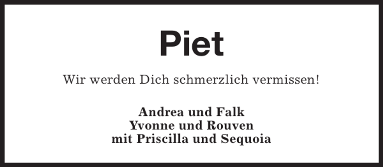 <p>Piet<br />Wir werden Dich schmerzlich vermissen!<br />Andrea und Falk<br />Yvonne und Rouven<br />mit Priscilla und Sequoia</p>