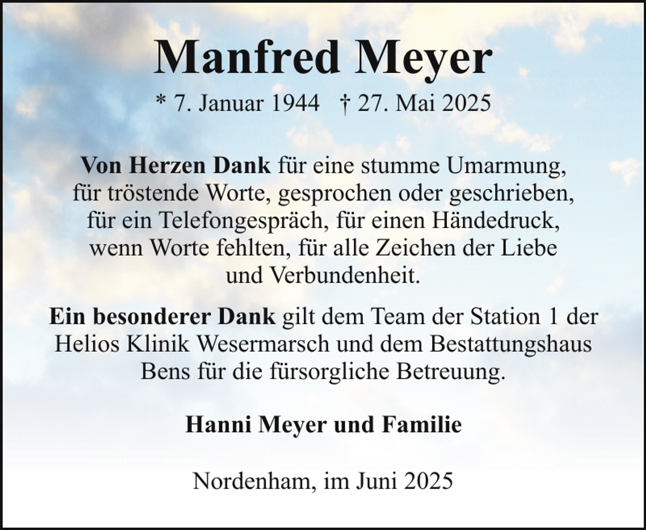 <p>Manfred Meyer<br />* 7. Januar 1944 † 27. Mai 2025</p><p>Von Herzen Dank für eine stumme Umarmung,<br />für tröstende Worte, gesprochen oder geschrieben,<br />für ein Telefongespräch, für einen Händedruck,<br />wenn Worte fehlten, für alle Zeichen der Liebe<br />und Verbundenheit.<br />Ein besonderer Dank gilt dem Team der Station 1 der<br />Helios Klinik Wesermarsch und dem Bestattungshaus<br />Bens für die fürsorgliche Betreuung.<br />Hanni Meyer und Familie<br />Nordenham, im Juni 2025</p>