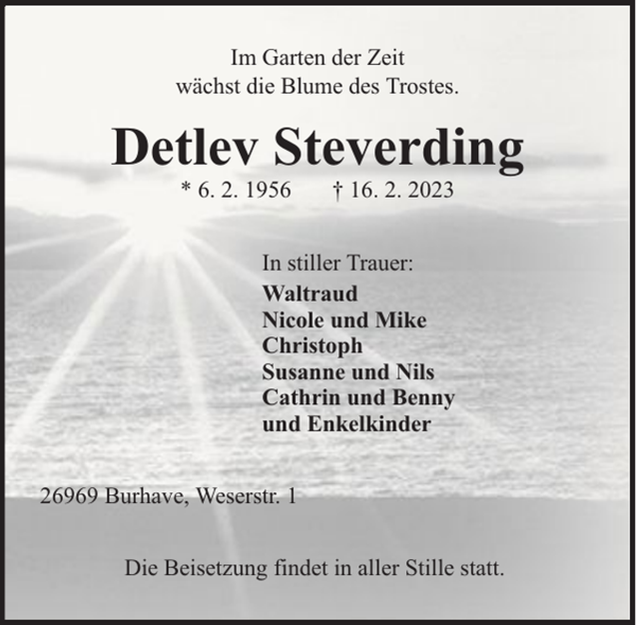 <p>Im Garten der Zeit<br />wächst die Blume des Trostes.</p><p>Detlev Steverding<br />* 6. 2. 1956</p><p>† 16. 2. 2023</p><p>In stiller Trauer:<br />Waltraud<br />Nicole und Mike<br />Christoph<br />Susanne und Nils<br />Cathrin und Benny<br />und Enkelkinder<br />26969 Burhave, Weserstr. 1<br />Die Beisetzung findet in aller Stille statt.</p>