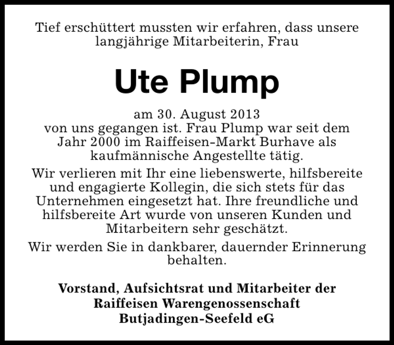 <p>Tief erschüttert mussten wir erfahren, dass unsere<br />langjährige Mitarbeiterin, Frau</p><p>Ute Plump<br />am 30. August 2013<br />von uns gegangen ist. Frau Plump war seit dem<br />Jahr 2000 im Raiffeisen-Markt Burhave als<br />kaufmännische Angestellte tätig.<br />Wir verlieren mit Ihr eine liebenswerte, hilfsbereite<br />und engagierte Kollegin, die sich stets für das<br />Unternehmen eingesetzt hat. Ihre freundliche und<br />hilfsbereite Art wurde von unseren Kunden und<br />Mitarbeitern sehr geschätzt.<br />Wir werden Sie in dankbarer, dauernder Erinnerung<br />behalten.<br />Vorstand, Aufsichtsrat und Mitarbeiter der<br />Raiffeisen Warengenossenschaft<br />Butjadingen-Seefeld eG</p>