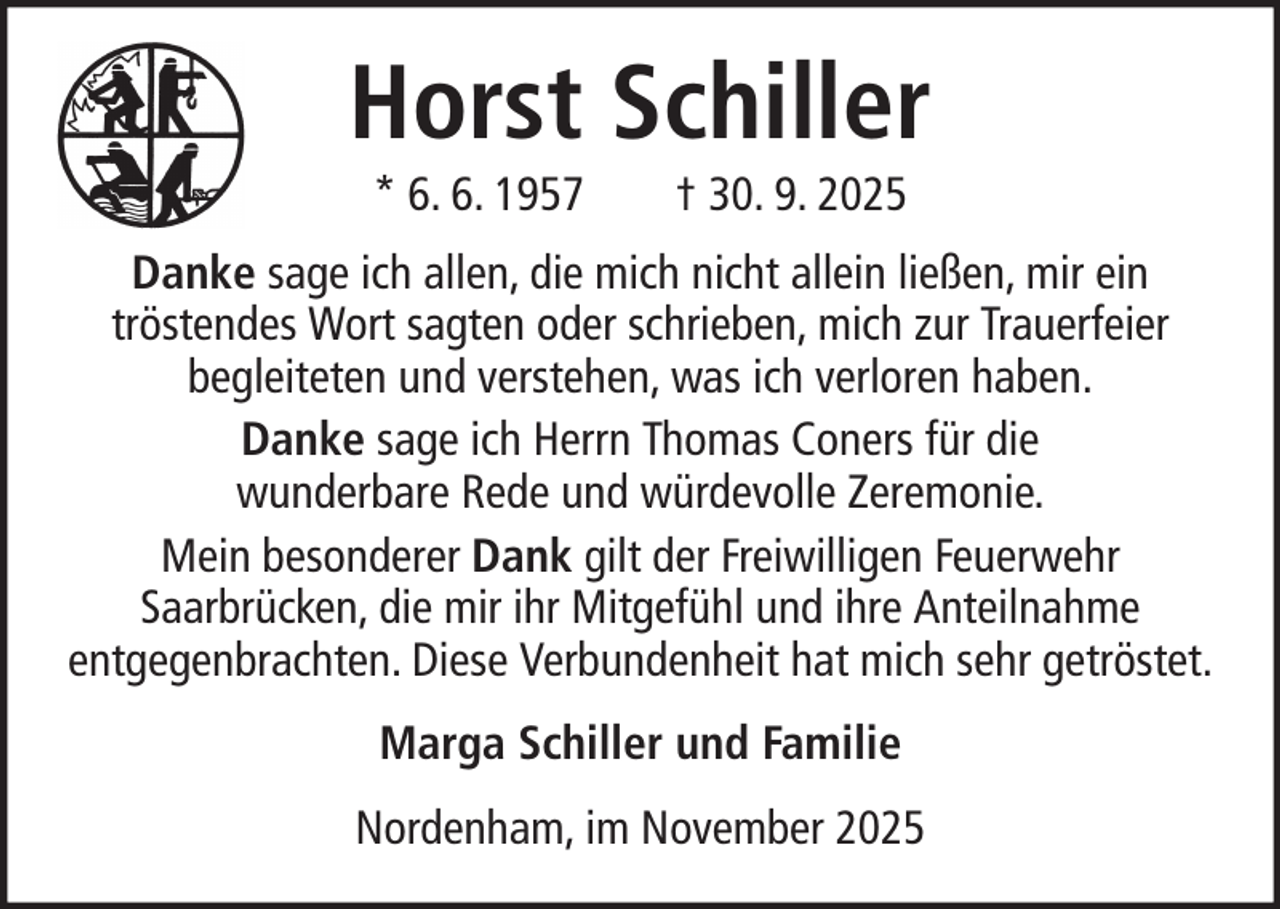 <p>Horst Schiller<br />* 6. 6. 1957</p><p>† 30. 9. 2025</p><p>Danke sage ich allen, die mich nicht allein ließen, mir ein<br />tröstendes Wort sagten oder schrieben, mich zur Trauerfeier<br />begleiteten und verstehen, was ich verloren haben.<br />Danke sage ich Herrn Thomas Coners für die<br />wunderbare Rede und würdevolle Zeremonie.<br />Mein besonderer Dank gilt der Freiwilligen Feuerwehr<br />Saarbrücken, die mir ihr Mitgefühl und ihre Anteilnahme<br />entgegenbrachten. Diese Verbundenheit hat mich sehr getröstet.<br />Marga Schiller und Familie<br />Nordenham, im November 2025</p>