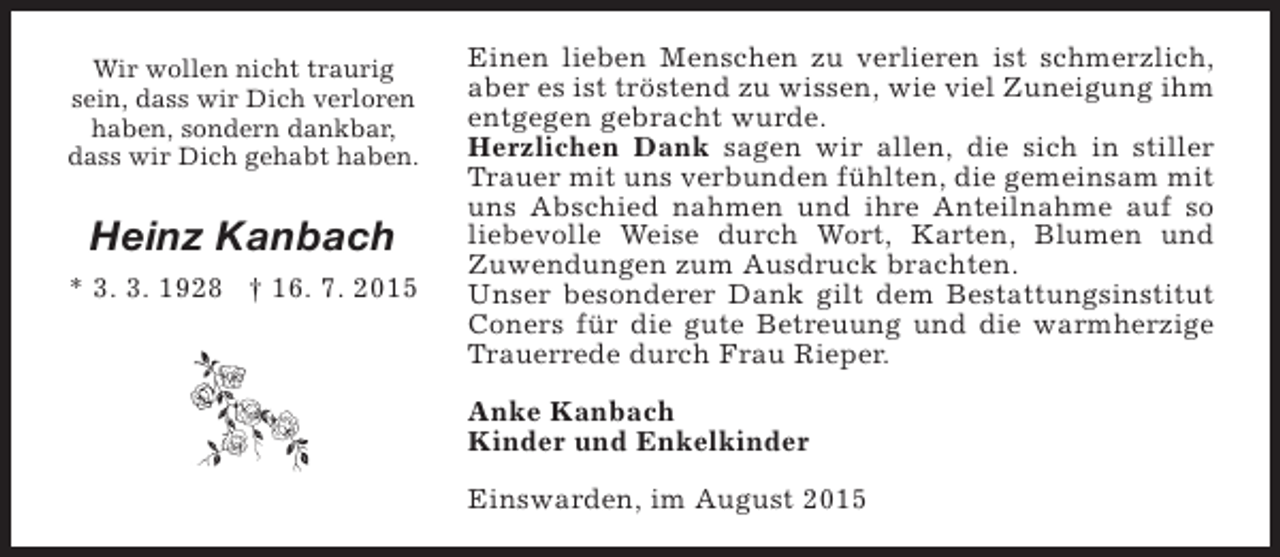 <p>Wir wollen nicht traurig<br />sein, dass wir Dich verloren<br />haben, sondern dankbar,<br />dass wir Dich gehabt haben.</p><p>Heinz Kanbach<br />* 3. 3. 1928 † 16. 7. 2015</p><p>Einen lieben Menschen zu verlieren ist schmerzlich,<br />aber es ist tröstend zu wissen, wie viel Zuneigung ihm<br />entgegen gebracht wurde.<br />Herzlichen Dank sagen wir allen, die sich in stiller<br />Trauer mit uns verbunden fühlten, die gemeinsam mit<br />uns Abschied nahmen und ihre Anteilnahme auf so<br />liebevolle Weise durch Wort, Karten, Blumen und<br />Zuwendungen zum Ausdruck brachten.<br />Unser besonderer Dank gilt dem Bestattungsinstitut<br />Coners für die gute Betreuung und die warmherzige<br />Trauerrede durch Frau Rieper.<br />Anke Kanbach<br />Kinder und Enkelkinder<br />Einswarden, im August 2015</p>