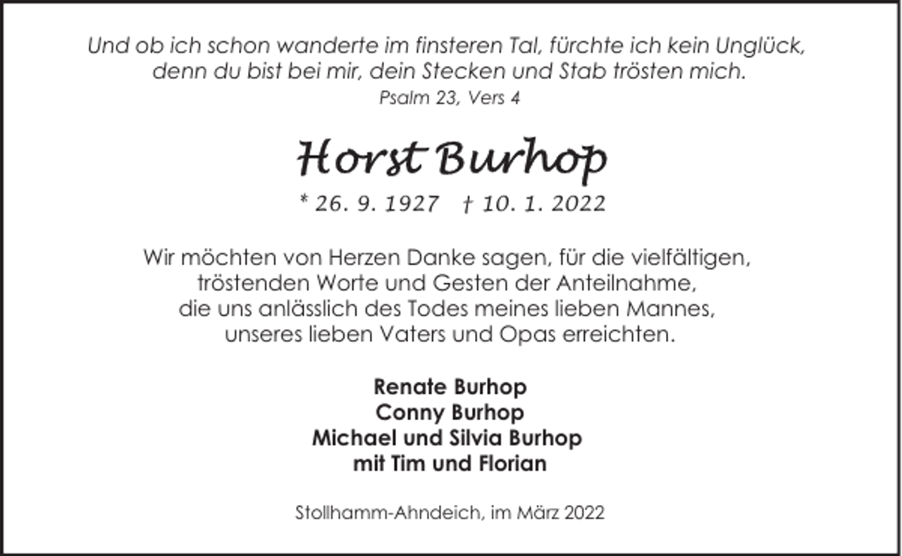 <p>Und ob ich schon wanderte im finsteren Tal, fürchte ich kein Unglück,<br />denn du bist bei mir, dein Stecken und Stab trösten mich.<br />Psalm 23, Vers 4</p>
<p>* 26. 9. 1927</p>
<p>† 10. 1. 2022</p>
<p>Wir möchten von Herzen Danke sagen, für die vielfältigen,<br />tröstenden Worte und Gesten der Anteilnahme,<br />die uns anlässlich des Todes meines lieben Mannes,<br />unseres lieben Vaters und Opas erreichten.<br />Renate Burhop<br />Conny Burhop<br />Michael und Silvia Burhop<br />mit Tim und Florian<br />Stollhamm-Ahndeich, im März 2022</p>