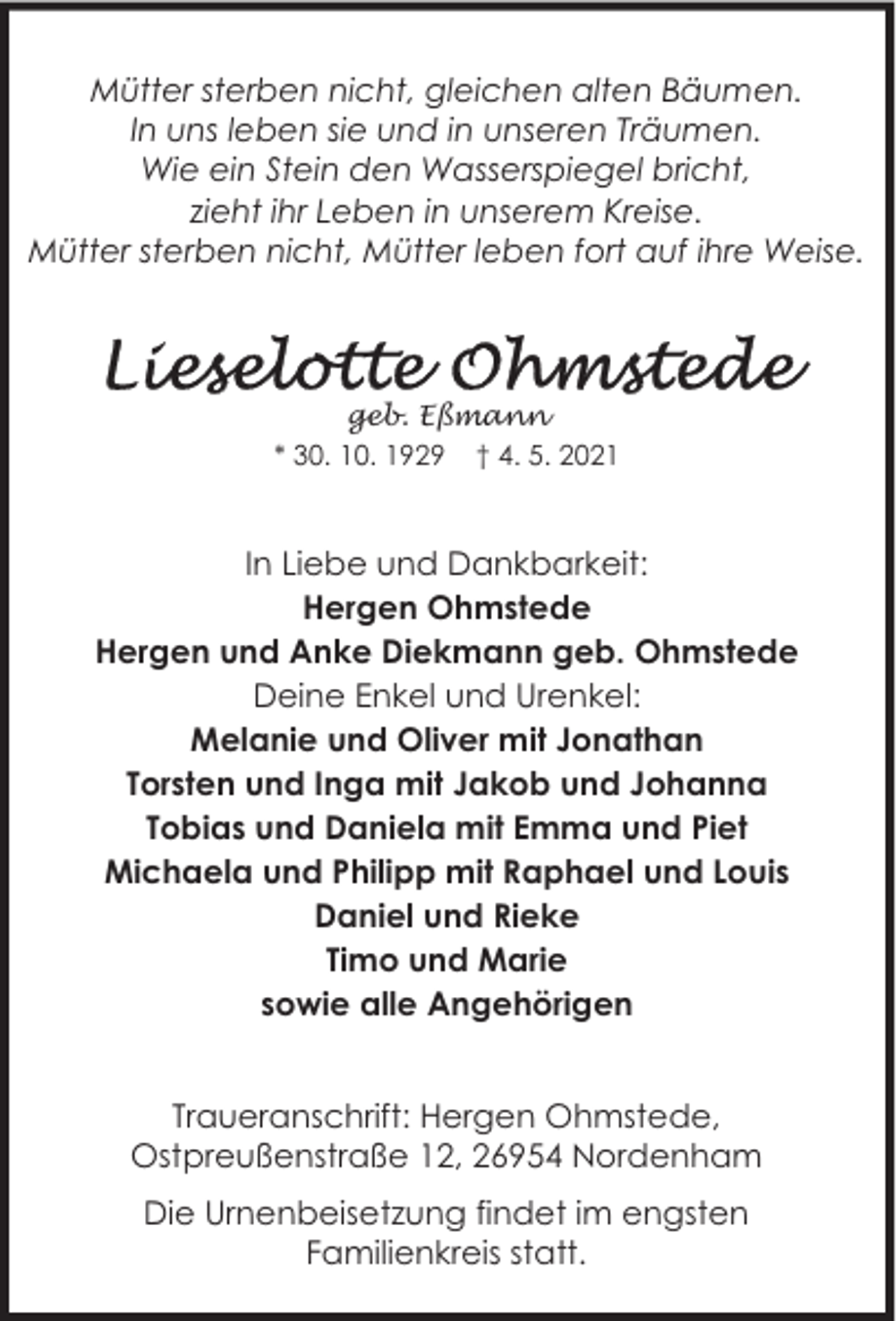 <p>Mütter sterben nicht, gleichen alten Bäumen.<br />In uns leben sie und in unseren Träumen.<br />Wie ein Stein den Wasserspiegel bricht,<br />zieht ihr Leben in unserem Kreise.<br />Mütter sterben nicht, Mütter leben fort auf ihre Weise.</p>
<p>geb. Eßmann<br />* 30. 10. 1929 † 4. 5. 2021</p>
<p>In Liebe und Dankbarkeit:<br />Hergen Ohmstede<br />Hergen und Anke Diekmann geb. Ohmstede<br />Deine Enkel und Urenkel:<br />Melanie und Oliver mit Jonathan<br />Torsten und Inga mit Jakob und Johanna<br />Tobias und Daniela mit Emma und Piet<br />Michaela und Philipp mit Raphael und Louis<br />Daniel und Rieke<br />Timo und Marie<br />sowie alle Angehörigen<br />Traueranschrift: Hergen Ohmstede,<br />Ostpreußenstraße 12, 26954 Nordenham<br />Die Urnenbeisetzung findet im engsten<br />Familienkreis statt.</p>