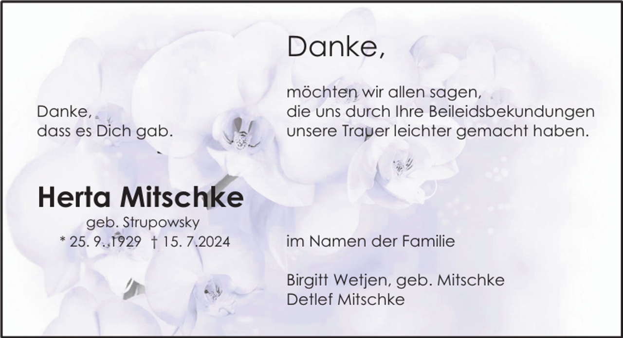 <p>Danke,<br />Danke,<br />dass es Dich gab.</p><p>möchten wir allen sagen,<br />die uns durch Ihre Beileidsbekundungen<br />unsere Trauer leichter gemacht haben.</p><p>Herta Mitschke<br />geb. Strupowsky<br />* 25. 9. 1929 † 15. 7.2024</p><p>im Namen der Familie<br />Birgitt Wetjen, geb. Mitschke<br />Detlef Mitschke</p>