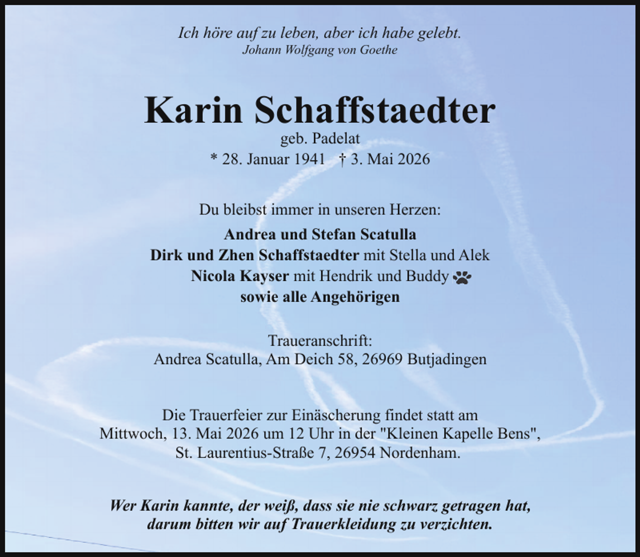 <p>Ich höre auf zu leben, aber ich habe gelebt.<br />Johann Wolfgang von Goethe</p><p>Karin Schaffstaedter<br />geb. Padelat<br />* 28. Januar 1941 † 3. Mai 2026</p><p>Du bleibst immer in unseren Herzen:<br />Andrea und Stefan Scatulla<br />Dirk und Zhen Schaffstaedter mit Stella und Alek<br />Nicola Kayser mit Hendrik und Buddy<br />sowie alle Angehörigen<br />Traueranschrift:<br />Andrea Scatulla, Am Deich 58, 26969 Butjadingen<br />Die Trauerfeier zur Einäscherung findet statt am<br />Mittwoch, 13. Mai 2026 um 12 Uhr in der "Kleinen Kapelle Bens",<br />St. Laurentius-Straße 7, 26954 Nordenham.<br />Wer Karin kannte, der weiß, dass sie nie schwarz getragen hat,<br />darum bitten wir auf Trauerkleidung zu verzichten.</p>