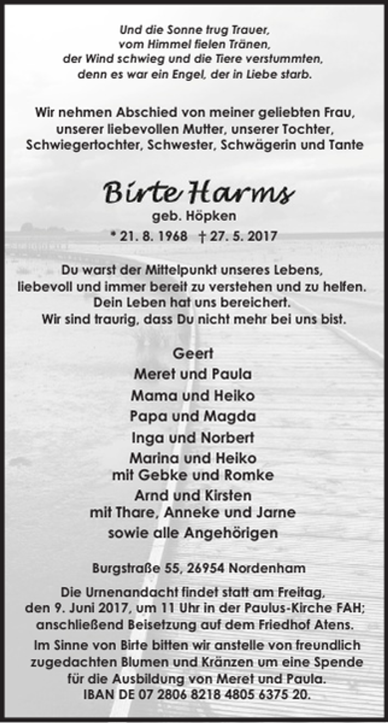 <p>Und die Sonne trug Trauer,<br />vom Himmel fielen Tränen,<br />der Wind schwieg und die Tiere verstummten,<br />denn es war ein Engel, der in Liebe starb.</p>
<p>Wir nehmen Abschied von meiner geliebten Frau,<br />unserer liebevollen Mutter, unserer Tochter,<br />Schwiegertochter, Schwester, Schwägerin und Tante</p>
<p>geb. Höpken<br />* 21. 8. 1968 † 27. 5. 2017<br />Du warst der Mittelpunkt unseres Lebens,<br />liebevoll und immer bereit zu verstehen und zu helfen.<br />Dein Leben hat uns bereichert.<br />Wir sind traurig, dass Du nicht mehr bei uns bist.</p>
<p>Geert<br />Meret und Paula<br />Mama und Heiko<br />Papa und Magda<br />Inga und Norbert<br />Marina und Heiko<br />mit Gebke und Romke<br />Arnd und Kirsten<br />mit Thare, Anneke und Jarne<br />sowie alle Angehörigen<br />Burgstraße 55, 26954 Nordenham<br />Die Urnenandacht findet statt am Freitag,<br />den 9. Juni 2017, um 11 Uhr in der Paulus-Kirche FAH;<br />anschließend Beisetzung auf dem Friedhof Atens.<br />Im Sinne von Birte bitten wir anstelle von freundlich<br />zugedachten Blumen und Kränzen um eine Spende<br />für die Ausbildung von Meret und Paula.<br />IBAN DE 07 2806 8218 4805 6375 20.</p>
