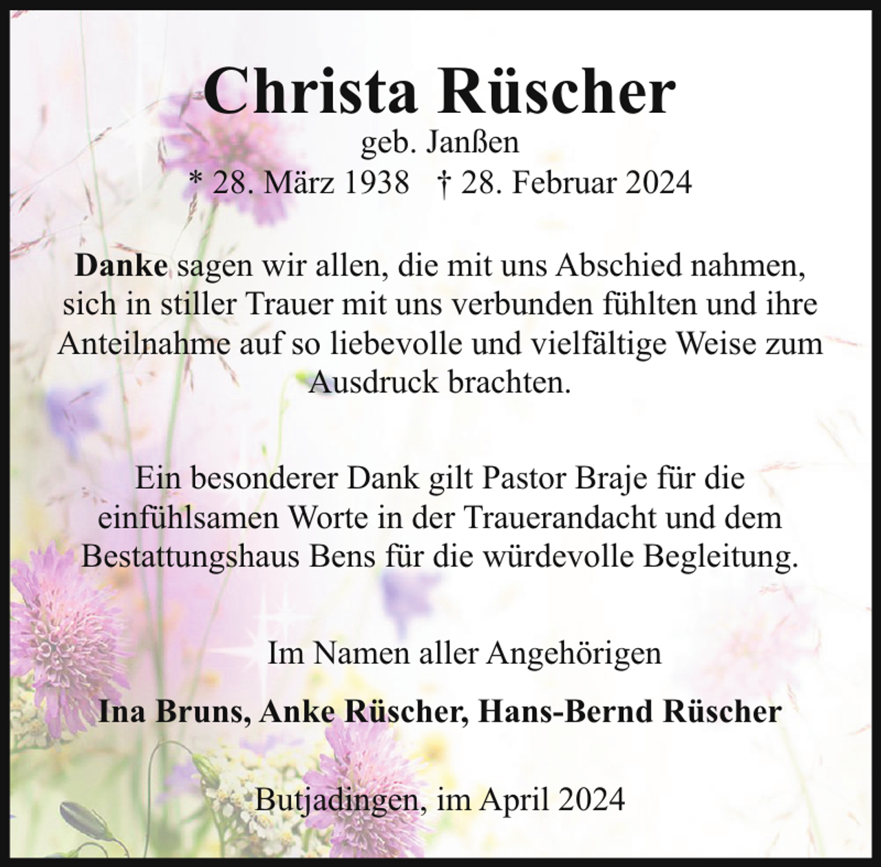 <p>Christa Rüscher</p><p>geb. Janßen<br />* 28. März 1938 † 28. Februar 2024<br />Danke sagen wir allen, die mit uns Abschied nahmen,<br />sich in stiller Trauer mit uns verbunden fühlten und ihre<br />Anteilnahme auf so liebevolle und vielfältige Weise zum<br />Ausdruck brachten.<br />Ein besonderer Dank gilt Pastor Braje für die<br />einfühlsamen Worte in der Trauerandacht und dem<br />Bestattungshaus Bens für die würdevolle Begleitung.<br />Im Namen aller Angehörigen<br />Ina Bruns, Anke Rüscher, Hans-Bernd Rüscher<br />Butjadingen, im April 2024</p>