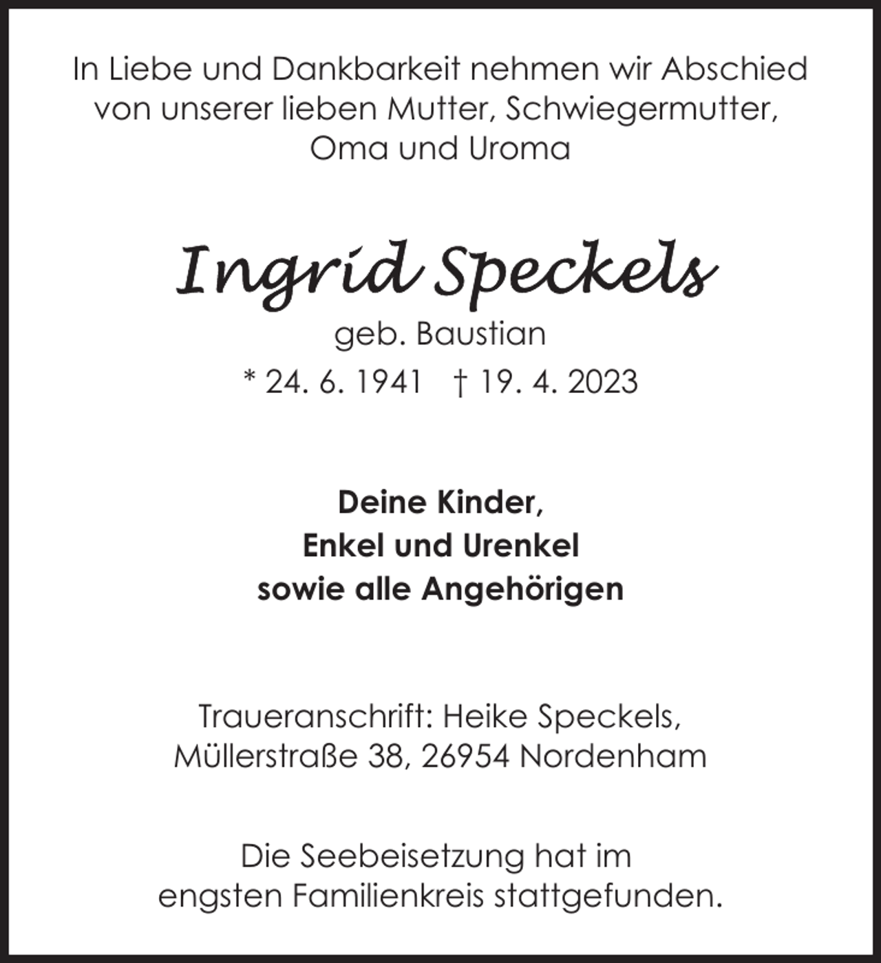 <p>In Liebe und Dankbarkeit nehmen wir Abschied<br />von unserer lieben Mutter, Schwiegermutter,<br />Oma und Uroma</p><p>geb. Baustian<br />* 24. 6. 1941 † 19. 4. 2023<br />Deine Kinder,<br />Enkel und Urenkel<br />sowie alle Angehörigen</p><p>Traueranschrift: Heike Speckels,<br />Müllerstraße 38, 26954 Nordenham<br />Die Seebeisetzung hat im<br />engsten Familienkreis stattgefunden.</p>
