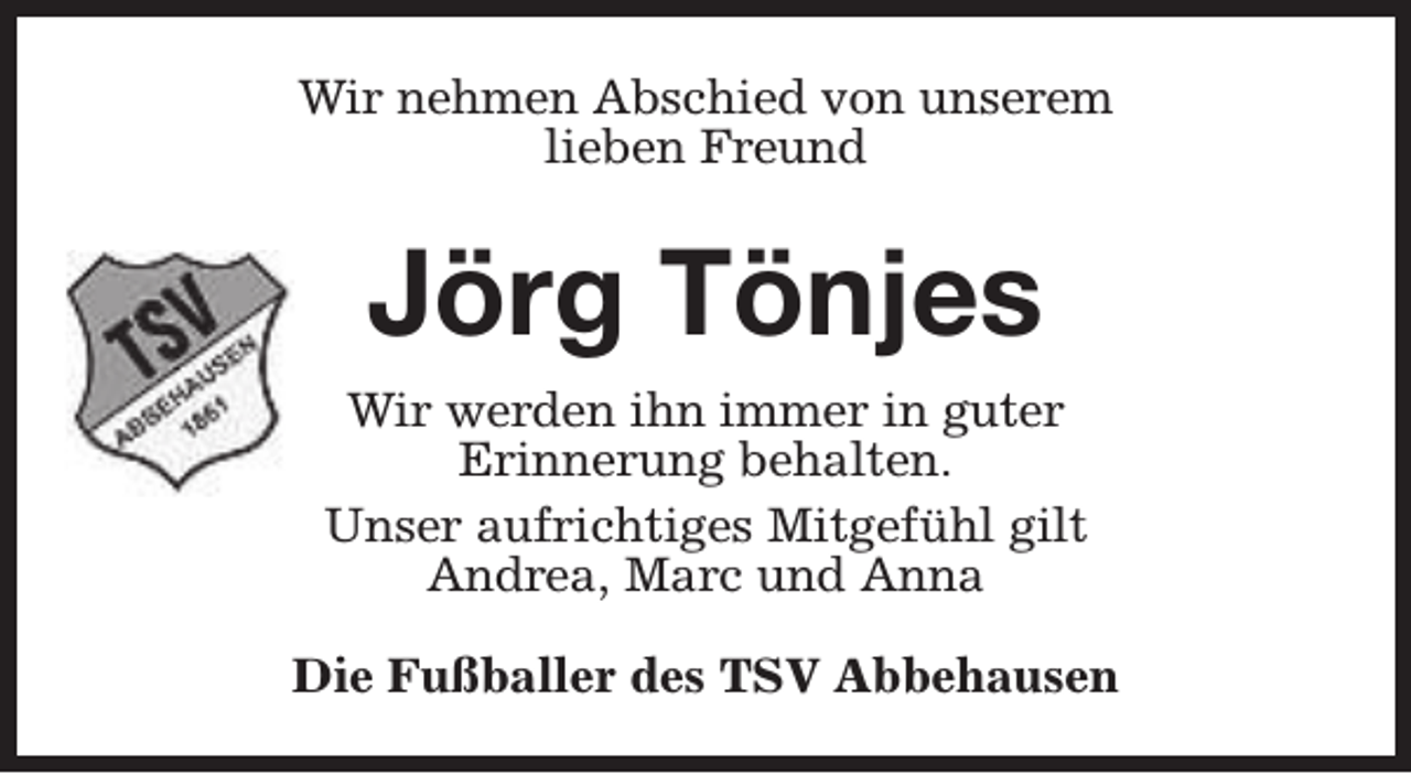 <p>Wir nehmen Abschied von unserem<br />lieben Freund</p><p>Jörg Tönjes<br />Wir werden ihn immer in guter<br />Erinnerung behalten.<br />Unser aufrichtiges Mitgefühl gilt<br />Andrea, Marc und Anna<br />Die Fußballer des TSV Abbehausen</p>