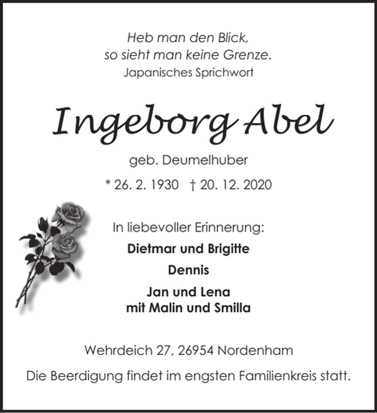 <p>Heb man den Blick,<br />so sieht man keine Grenze.<br />Japanisches Sprichwort</p><p>Ingeborg Abel<br />geb. Deumelhuber<br />* 26. 2. 1930 † 20. 12. 2020<br />In liebevoller Erinnerung:<br />Dietmar und Brigitte<br />Dennis<br />Jan und Lena<br />mit Malin und Smilla<br />Wehrdeich 27, 26954 Nordenham<br />Die Beerdigung findet im engsten Familienkreis statt.</p>