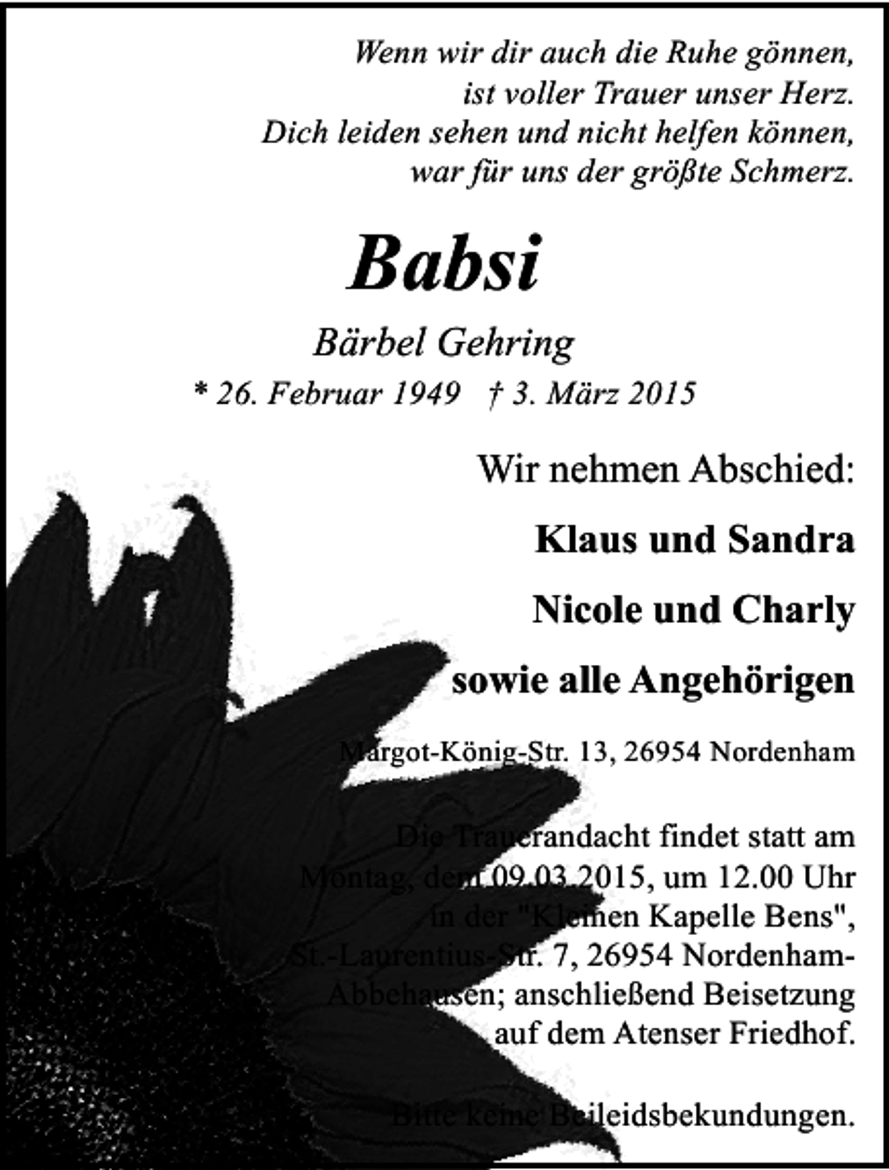 <p>Wenn wir dir auch die Ruhe gönnen,<br />ist voller Trauer unser Herz.<br />Dich leiden sehen und nicht helfen können,<br />war für uns der größte Schmerz.</p><p>Babsi</p><p>Bärbel Gehring<br />* 26. Februar 1949 † 3. März 2015</p><p>Wir nehmen Abschied:<br />Klaus und Sandra<br />Nicole und Charly<br />sowie alle Angehörigen<br />Margot-König-Str. 13, 26954 Nordenham</p><p>Die Trauerandacht findet statt am<br />Montag, dem 09.03.2015, um 12.00 Uhr<br />in der "Kleinen Kapelle Bens",<br />St.-Laurentius-Str. 7, 26954 NordenhamAbbehausen; anschließend Beisetzung<br />auf dem Atenser Friedhof.<br />Bitte keine Beileidsbekundungen.</p>