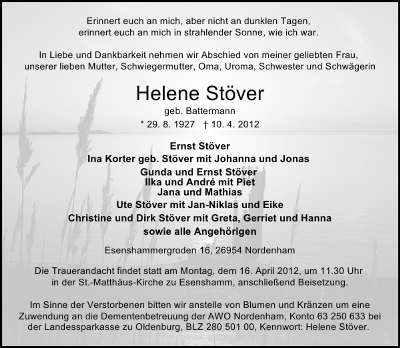 <p>Erinnert euch an mich, aber nicht an dunklen Tagen,<br />erinnert euch an mich in strahlender Sonne, wie ich war.<br />In Liebe und Dankbarkeit nehmen wir Abschied von meiner geliebten Frau,<br />unserer lieben Mutter, Schwiegermutter, Oma, Uroma, Schwester und Schwägerin</p><p>Helene Stöver<br />geb. Battermann<br />* 29. 8. 1927 † 10. 4. 2012</p><p>Ernst Stöver<br />Ina Korter geb. Stöver mit Johanna und Jonas<br />Gunda und Ernst Stöver<br />Ilka und André mit Piet<br />Jana und Mathias<br />Ute Stöver mit Jan-Niklas und Eike<br />Christine und Dirk Stöver mit Greta, Gerriet und Hanna<br />sowie alle Angehörigen<br />Esenshammergroden 16, 26954 Nordenham<br />Die Trauerandacht findet statt am Montag, dem 16. April 2012, um 11.30 Uhr<br />in der St.-Matthäus-Kirche zu Esenshamm, anschließend Beisetzung.<br />Im Sinne der Verstorbenen bitten wir anstelle von Blumen und Kränzen um eine<br />Zuwendung an die Dementenbetreuung der AWO Nordenham, Konto 63 250 633 bei<br />der Landessparkasse zu Oldenburg, BLZ 280 501 00, Kennwort: Helene Stöver.</p>
