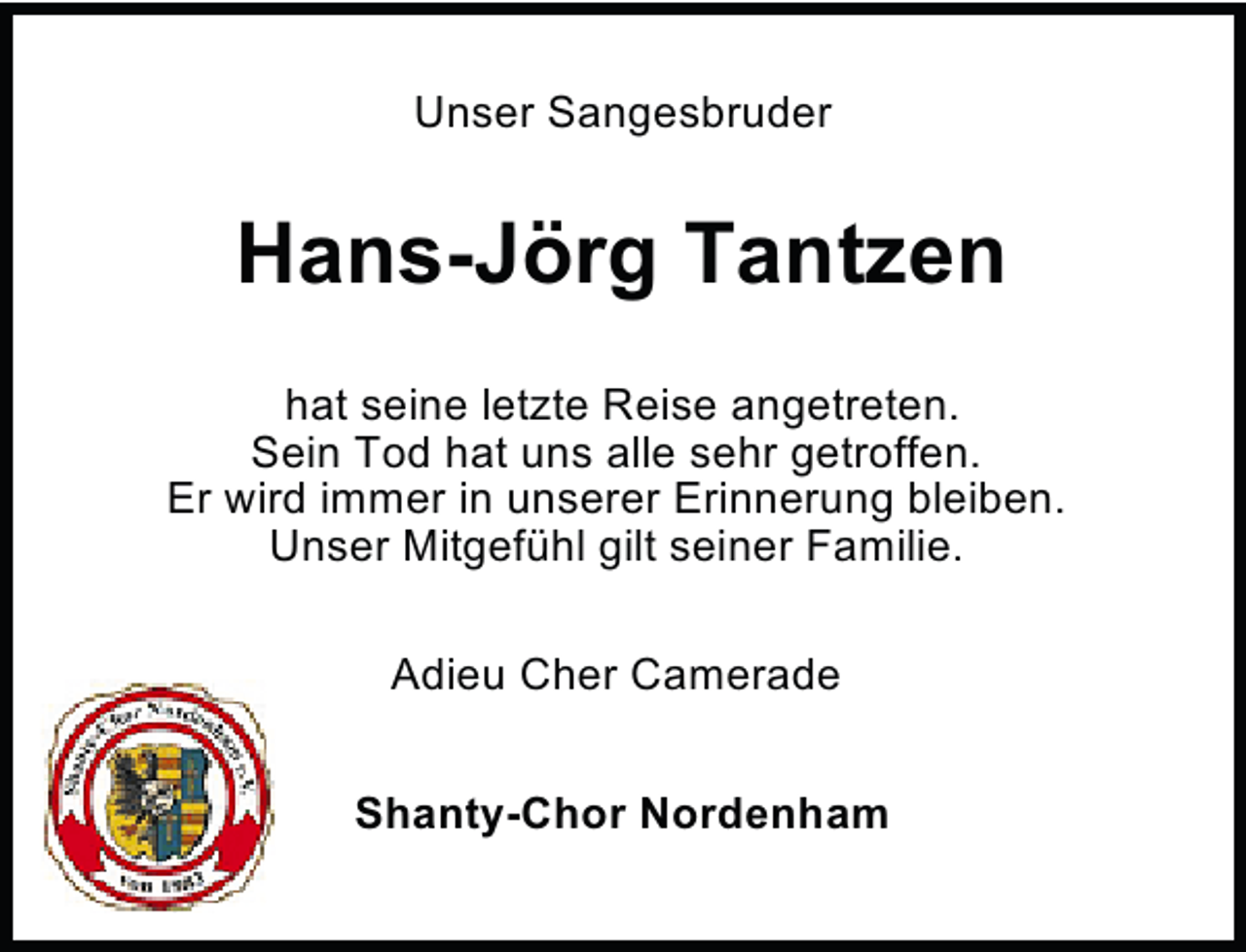 <p>Unser Sangesbruder</p><p>Hans-Jörg Tantzen<br />hat seine letzte Reise angetreten.<br />Sein Tod hat uns alle sehr getroffen.<br />Er wird immer in unserer Erinnerung bleiben.<br />Unser Mitgefühl gilt seiner Familie.<br />Adieu Cher Camerade<br />Shanty-Chor Nordenham</p>