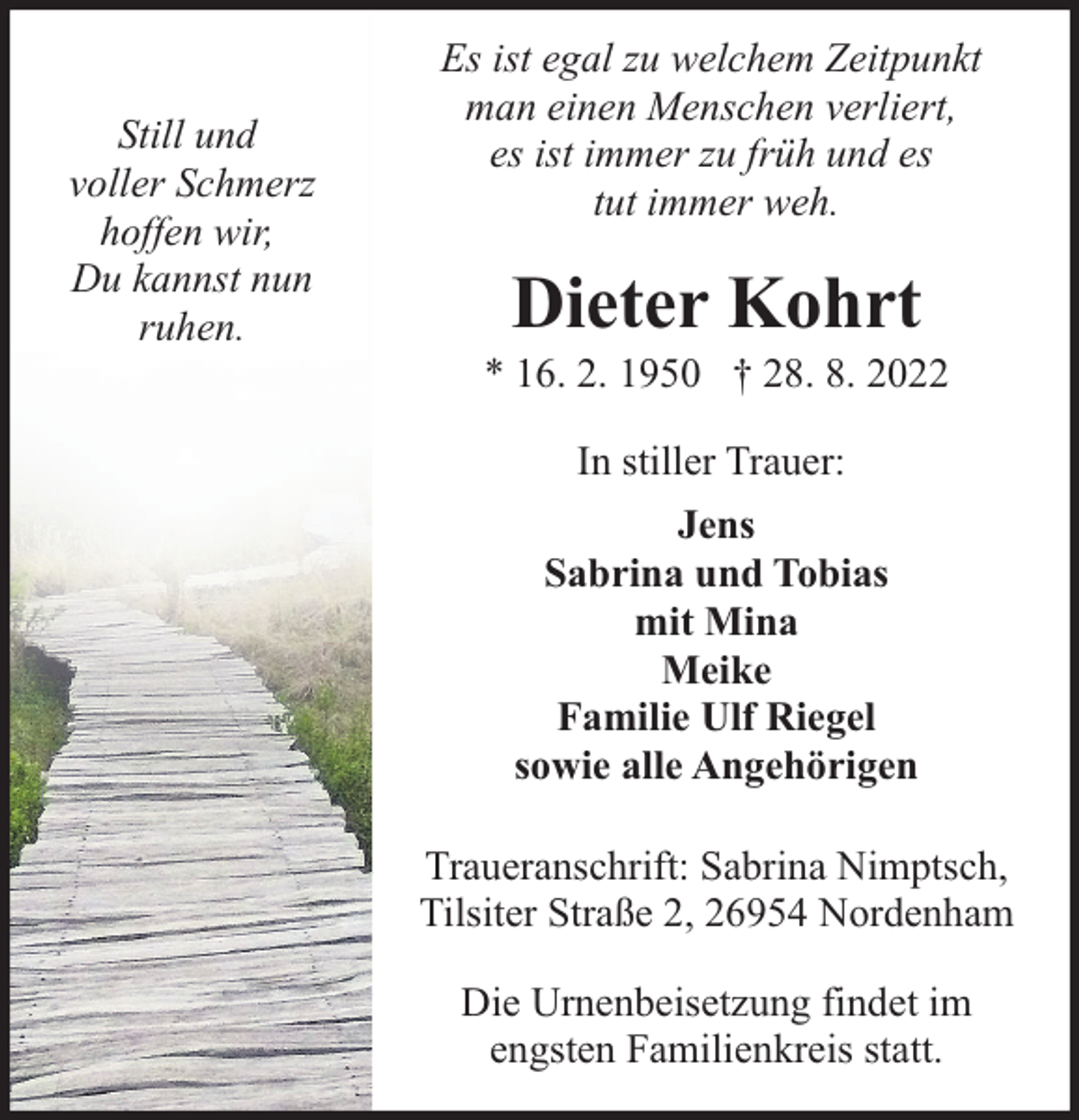 <p>Still und<br />voller Schmerz<br />hoffen wir,<br />Du kannst nun<br />ruhen.</p><p>Es ist egal zu welchem Zeitpunkt<br />man einen Menschen verliert,<br />es ist immer zu früh und es<br />tut immer weh.</p><p>Dieter Kohrt</p><p>* 16. 2. 1950 † 28. 8. 2022<br />In stiller Trauer:<br />Jens<br />Sabrina und Tobias<br />mit Mina<br />Meike<br />Familie Ulf Riegel<br />sowie alle Angehörigen<br />Traueranschrift: Sabrina Nimptsch,<br />Tilsiter Straße 2, 26954 Nordenham<br />Die Urnenbeisetzung findet im<br />engsten Familienkreis statt.</p>