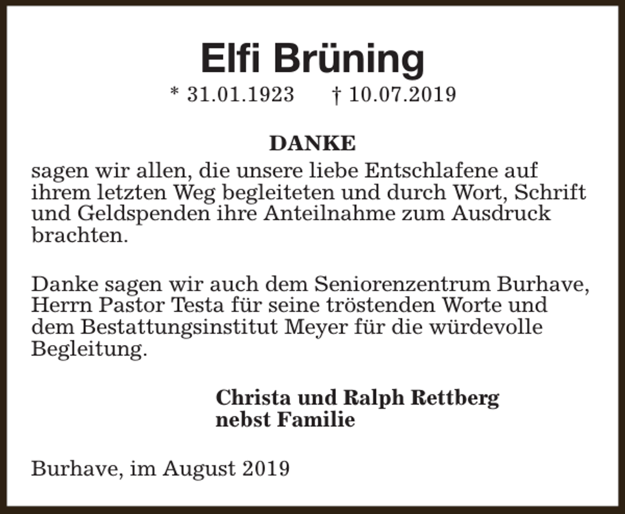 <p>Elfi Brüning</p><p>* 31.01.1923</p><p>† 10.07.2019</p><p>DANKE<br />sagen wir allen, die unsere liebe Entschlafene auf<br />ihrem letzten Weg begleiteten und durch Wort, Schrift<br />und Geldspenden ihre Anteilnahme zum Ausdruck<br />brachten.<br />Danke sagen wir auch dem Seniorenzentrum Burhave,<br />Herrn Pastor Testa für seine tröstenden Worte und<br />dem Bestattungsinstitut Meyer für die würdevolle<br />Begleitung.<br />Christa und Ralph Rettberg<br />nebst Familie<br />Burhave, im August 2019</p>