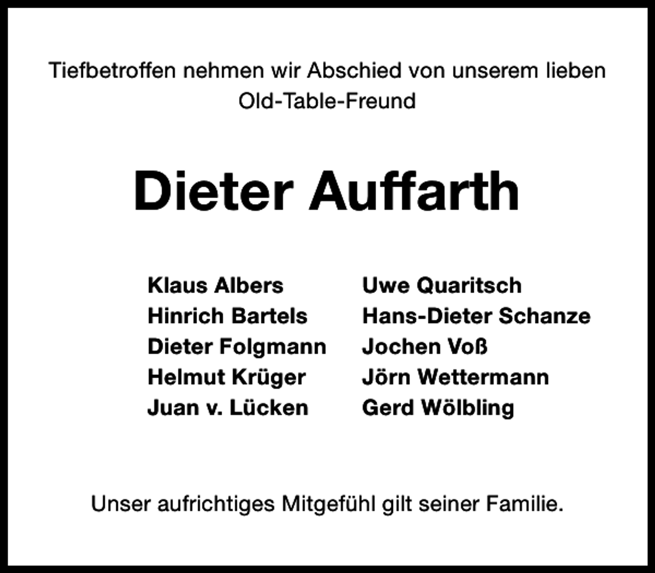 <p>Tiefbetroffen nehmen wir Abschied von unserem lieben<br />Old-Table-Freund</p><p>Dieter Auffarth<br />Klaus Albers<br />Hinrich Bartels<br />Dieter Folgmann<br />Helmut Krüger<br />Juan v. Lücken</p><p>Uwe Quaritsch<br />Hans-Dieter Schanze<br />Jochen Voß<br />Jörn Wettermann<br />Gerd Wölbling</p><p>Unser aufrichtiges Mitgefühl gilt seiner Familie.</p>