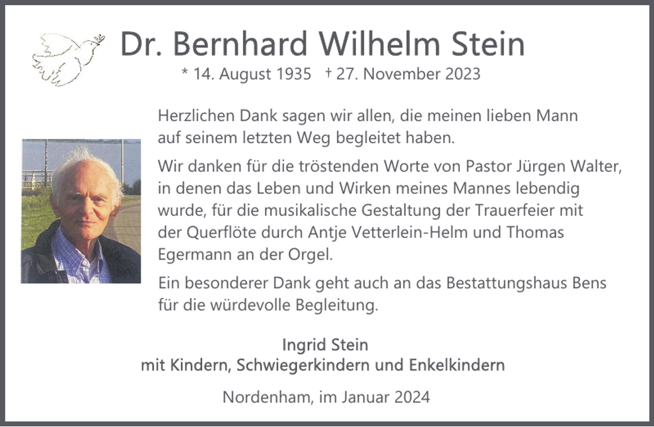 <p>* 14. August 1935 † 27. November 2023<br />Herzlichen Dank sagen wir allen, die meinen lieben Mann<br />auf seinem letzten Weg begleitet haben.<br />Wir danken für die tröstenden Worte von Pastor Jürgen Walter,<br />in denen das Leben und Wirken meines Mannes lebendig<br />wurde, für die musikalische Gestaltung der Trauerfeier mit<br />der Querflöte durch Antje Vetterlein-Helm und Thomas<br />Egermann an der Orgel.<br />Ein besonderer Dank geht auch an das Bestattungshaus Bens<br />für die würdevolle Begleitung.</p><p>Nordenham, im Januar 2024</p>