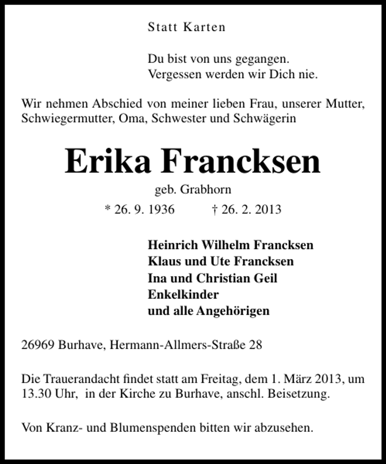 <p>Statt Karten<br />Du bist von uns gegangen.<br />Vergessen werden wir Dich nie.<br />Wir nehmen Abschied von meiner lieben Frau, unserer Mutter,<br />Schwiegermutter, Oma, Schwester und Schwägerin</p><p>Erika Francksen<br />geb. Grabhorn</p><p>* 26. 9. 1936</p><p>† 26. 2. 2013</p><p>Heinrich Wilhelm Francksen<br />Klaus und Ute Francksen<br />Ina und Christian Geil<br />Enkelkinder<br />und alle Angehörigen<br />26969 Burhave, Hermann-Allmers-Straße 28<br />Die Trauerandacht ﬁndet statt am Freitag, dem 1. März 2013, um<br />13.30 Uhr, in der Kirche zu Burhave, anschl. Beisetzung.<br />Von Kranz- und Blumenspenden bitten wir abzusehen.</p>